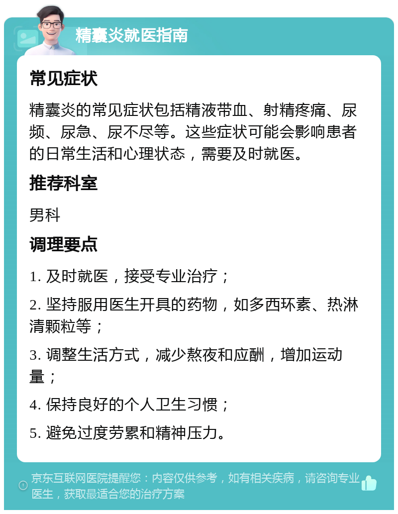 精囊炎就医指南 常见症状 精囊炎的常见症状包括精液带血、射精疼痛、尿频、尿急、尿不尽等。这些症状可能会影响患者的日常生活和心理状态，需要及时就医。 推荐科室 男科 调理要点 1. 及时就医，接受专业治疗； 2. 坚持服用医生开具的药物，如多西环素、热淋清颗粒等； 3. 调整生活方式，减少熬夜和应酬，增加运动量； 4. 保持良好的个人卫生习惯； 5. 避免过度劳累和精神压力。