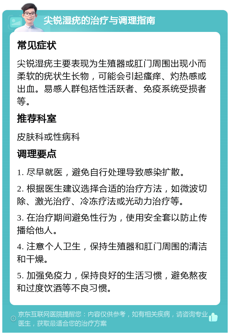 尖锐湿疣的治疗与调理指南 常见症状 尖锐湿疣主要表现为生殖器或肛门周围出现小而柔软的疣状生长物，可能会引起瘙痒、灼热感或出血。易感人群包括性活跃者、免疫系统受损者等。 推荐科室 皮肤科或性病科 调理要点 1. 尽早就医，避免自行处理导致感染扩散。 2. 根据医生建议选择合适的治疗方法，如微波切除、激光治疗、冷冻疗法或光动力治疗等。 3. 在治疗期间避免性行为，使用安全套以防止传播给他人。 4. 注意个人卫生，保持生殖器和肛门周围的清洁和干燥。 5. 加强免疫力，保持良好的生活习惯，避免熬夜和过度饮酒等不良习惯。