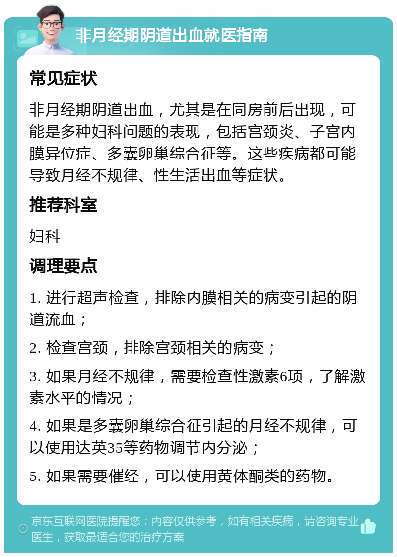 非月经期阴道出血就医指南 常见症状 非月经期阴道出血，尤其是在同房前后出现，可能是多种妇科问题的表现，包括宫颈炎、子宫内膜异位症、多囊卵巢综合征等。这些疾病都可能导致月经不规律、性生活出血等症状。 推荐科室 妇科 调理要点 1. 进行超声检查，排除内膜相关的病变引起的阴道流血； 2. 检查宫颈，排除宫颈相关的病变； 3. 如果月经不规律，需要检查性激素6项，了解激素水平的情况； 4. 如果是多囊卵巢综合征引起的月经不规律，可以使用达英35等药物调节内分泌； 5. 如果需要催经，可以使用黄体酮类的药物。