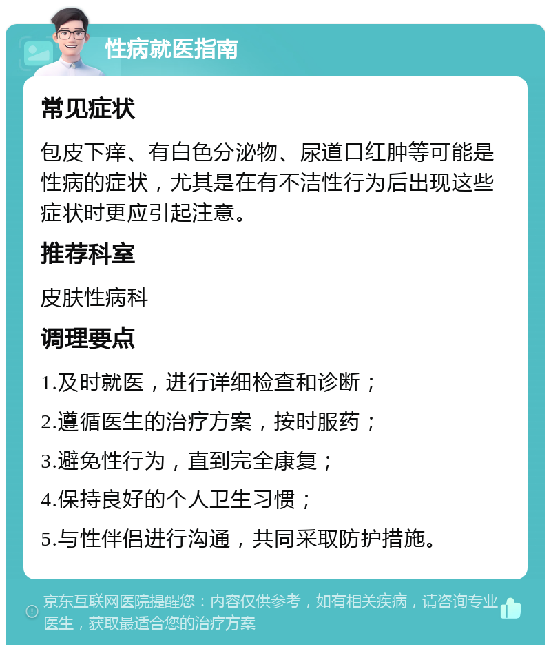 性病就医指南 常见症状 包皮下痒、有白色分泌物、尿道口红肿等可能是性病的症状，尤其是在有不洁性行为后出现这些症状时更应引起注意。 推荐科室 皮肤性病科 调理要点 1.及时就医，进行详细检查和诊断； 2.遵循医生的治疗方案，按时服药； 3.避免性行为，直到完全康复； 4.保持良好的个人卫生习惯； 5.与性伴侣进行沟通，共同采取防护措施。