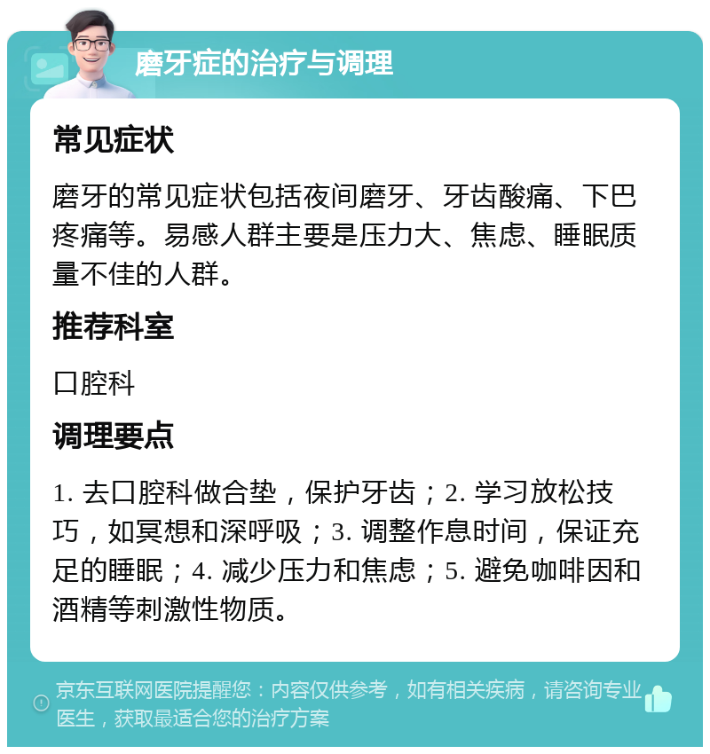 磨牙症的治疗与调理 常见症状 磨牙的常见症状包括夜间磨牙、牙齿酸痛、下巴疼痛等。易感人群主要是压力大、焦虑、睡眠质量不佳的人群。 推荐科室 口腔科 调理要点 1. 去口腔科做合垫，保护牙齿；2. 学习放松技巧，如冥想和深呼吸；3. 调整作息时间，保证充足的睡眠；4. 减少压力和焦虑；5. 避免咖啡因和酒精等刺激性物质。