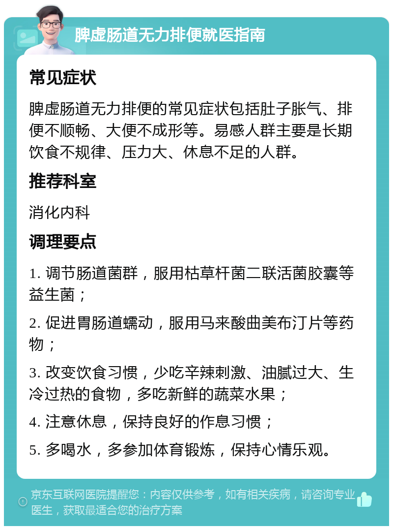 脾虚肠道无力排便就医指南 常见症状 脾虚肠道无力排便的常见症状包括肚子胀气、排便不顺畅、大便不成形等。易感人群主要是长期饮食不规律、压力大、休息不足的人群。 推荐科室 消化内科 调理要点 1. 调节肠道菌群，服用枯草杆菌二联活菌胶囊等益生菌； 2. 促进胃肠道蠕动，服用马来酸曲美布汀片等药物； 3. 改变饮食习惯，少吃辛辣刺激、油腻过大、生冷过热的食物，多吃新鲜的蔬菜水果； 4. 注意休息，保持良好的作息习惯； 5. 多喝水，多参加体育锻炼，保持心情乐观。