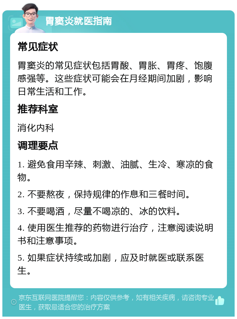 胃窦炎就医指南 常见症状 胃窦炎的常见症状包括胃酸、胃胀、胃疼、饱腹感强等。这些症状可能会在月经期间加剧，影响日常生活和工作。 推荐科室 消化内科 调理要点 1. 避免食用辛辣、刺激、油腻、生冷、寒凉的食物。 2. 不要熬夜，保持规律的作息和三餐时间。 3. 不要喝酒，尽量不喝凉的、冰的饮料。 4. 使用医生推荐的药物进行治疗，注意阅读说明书和注意事项。 5. 如果症状持续或加剧，应及时就医或联系医生。