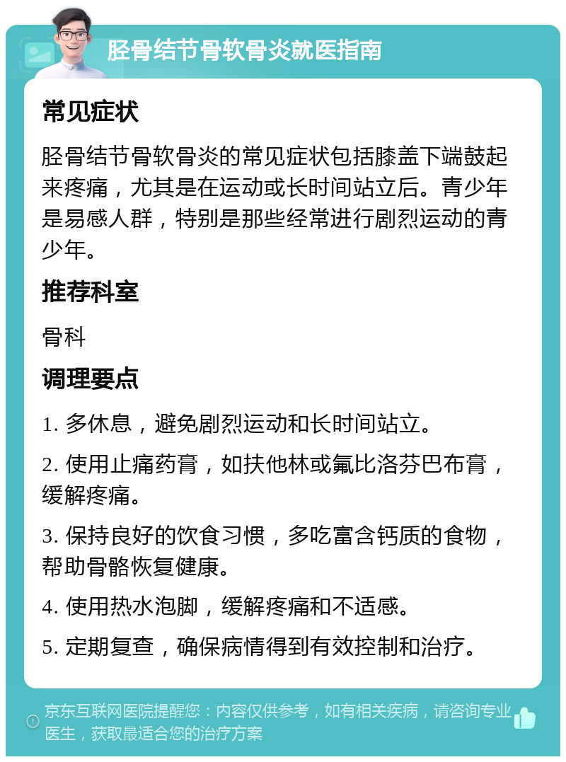 胫骨结节骨软骨炎就医指南 常见症状 胫骨结节骨软骨炎的常见症状包括膝盖下端鼓起来疼痛，尤其是在运动或长时间站立后。青少年是易感人群，特别是那些经常进行剧烈运动的青少年。 推荐科室 骨科 调理要点 1. 多休息，避免剧烈运动和长时间站立。 2. 使用止痛药膏，如扶他林或氟比洛芬巴布膏，缓解疼痛。 3. 保持良好的饮食习惯，多吃富含钙质的食物，帮助骨骼恢复健康。 4. 使用热水泡脚，缓解疼痛和不适感。 5. 定期复查，确保病情得到有效控制和治疗。