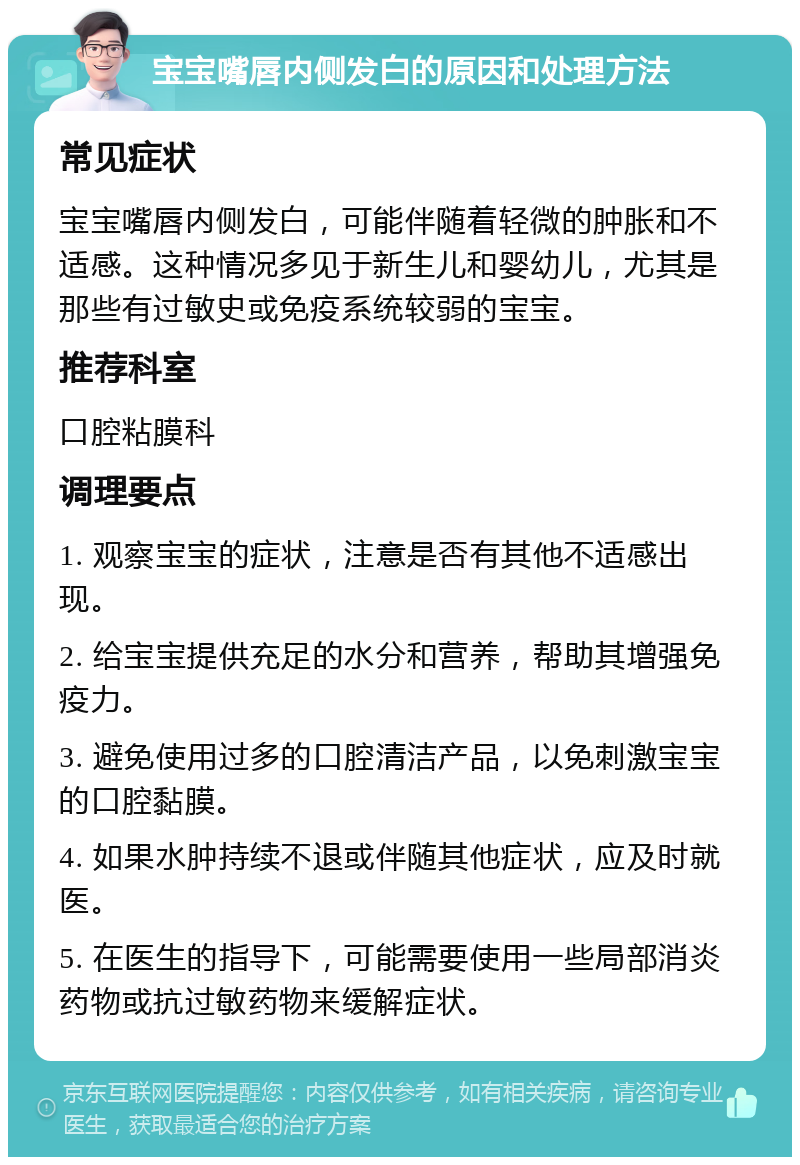 宝宝嘴唇内侧发白的原因和处理方法 常见症状 宝宝嘴唇内侧发白，可能伴随着轻微的肿胀和不适感。这种情况多见于新生儿和婴幼儿，尤其是那些有过敏史或免疫系统较弱的宝宝。 推荐科室 口腔粘膜科 调理要点 1. 观察宝宝的症状，注意是否有其他不适感出现。 2. 给宝宝提供充足的水分和营养，帮助其增强免疫力。 3. 避免使用过多的口腔清洁产品，以免刺激宝宝的口腔黏膜。 4. 如果水肿持续不退或伴随其他症状，应及时就医。 5. 在医生的指导下，可能需要使用一些局部消炎药物或抗过敏药物来缓解症状。