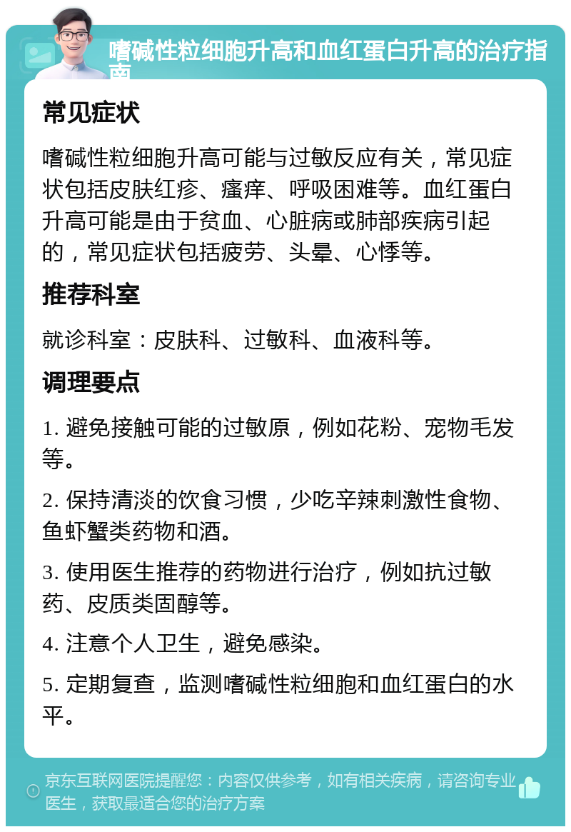 嗜碱性粒细胞升高和血红蛋白升高的治疗指南 常见症状 嗜碱性粒细胞升高可能与过敏反应有关，常见症状包括皮肤红疹、瘙痒、呼吸困难等。血红蛋白升高可能是由于贫血、心脏病或肺部疾病引起的，常见症状包括疲劳、头晕、心悸等。 推荐科室 就诊科室：皮肤科、过敏科、血液科等。 调理要点 1. 避免接触可能的过敏原，例如花粉、宠物毛发等。 2. 保持清淡的饮食习惯，少吃辛辣刺激性食物、鱼虾蟹类药物和酒。 3. 使用医生推荐的药物进行治疗，例如抗过敏药、皮质类固醇等。 4. 注意个人卫生，避免感染。 5. 定期复查，监测嗜碱性粒细胞和血红蛋白的水平。