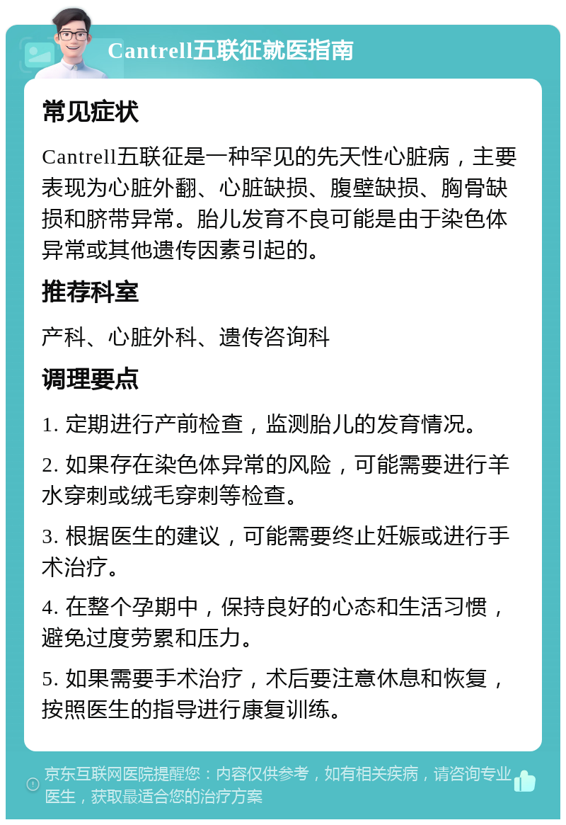 Cantrell五联征就医指南 常见症状 Cantrell五联征是一种罕见的先天性心脏病，主要表现为心脏外翻、心脏缺损、腹壁缺损、胸骨缺损和脐带异常。胎儿发育不良可能是由于染色体异常或其他遗传因素引起的。 推荐科室 产科、心脏外科、遗传咨询科 调理要点 1. 定期进行产前检查，监测胎儿的发育情况。 2. 如果存在染色体异常的风险，可能需要进行羊水穿刺或绒毛穿刺等检查。 3. 根据医生的建议，可能需要终止妊娠或进行手术治疗。 4. 在整个孕期中，保持良好的心态和生活习惯，避免过度劳累和压力。 5. 如果需要手术治疗，术后要注意休息和恢复，按照医生的指导进行康复训练。