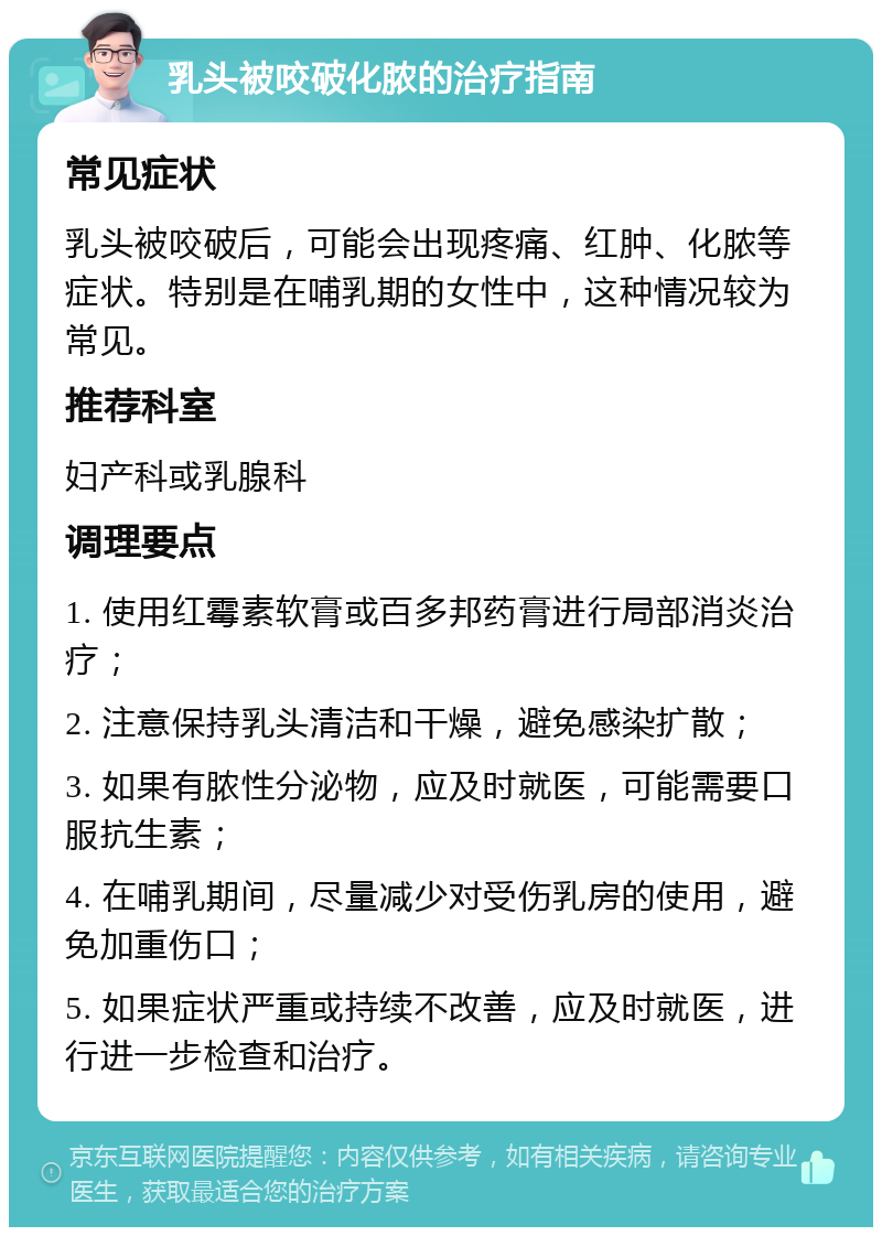 乳头被咬破化脓的治疗指南 常见症状 乳头被咬破后，可能会出现疼痛、红肿、化脓等症状。特别是在哺乳期的女性中，这种情况较为常见。 推荐科室 妇产科或乳腺科 调理要点 1. 使用红霉素软膏或百多邦药膏进行局部消炎治疗； 2. 注意保持乳头清洁和干燥，避免感染扩散； 3. 如果有脓性分泌物，应及时就医，可能需要口服抗生素； 4. 在哺乳期间，尽量减少对受伤乳房的使用，避免加重伤口； 5. 如果症状严重或持续不改善，应及时就医，进行进一步检查和治疗。