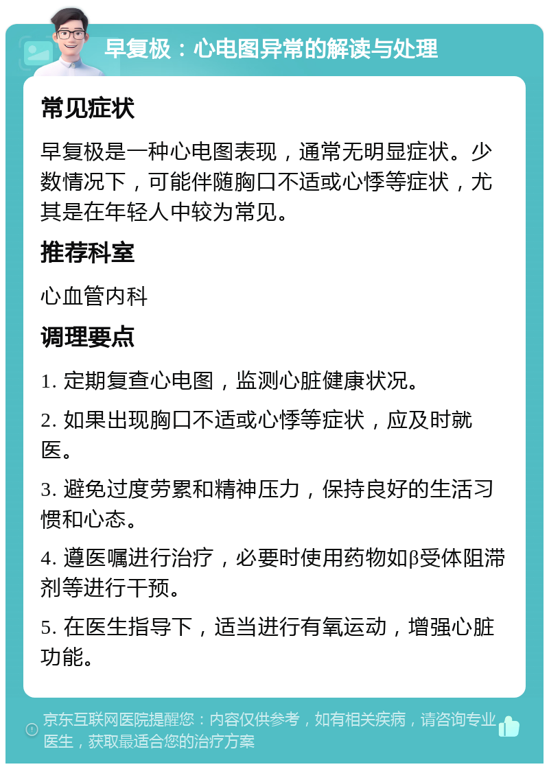 早复极：心电图异常的解读与处理 常见症状 早复极是一种心电图表现，通常无明显症状。少数情况下，可能伴随胸口不适或心悸等症状，尤其是在年轻人中较为常见。 推荐科室 心血管内科 调理要点 1. 定期复查心电图，监测心脏健康状况。 2. 如果出现胸口不适或心悸等症状，应及时就医。 3. 避免过度劳累和精神压力，保持良好的生活习惯和心态。 4. 遵医嘱进行治疗，必要时使用药物如β受体阻滞剂等进行干预。 5. 在医生指导下，适当进行有氧运动，增强心脏功能。