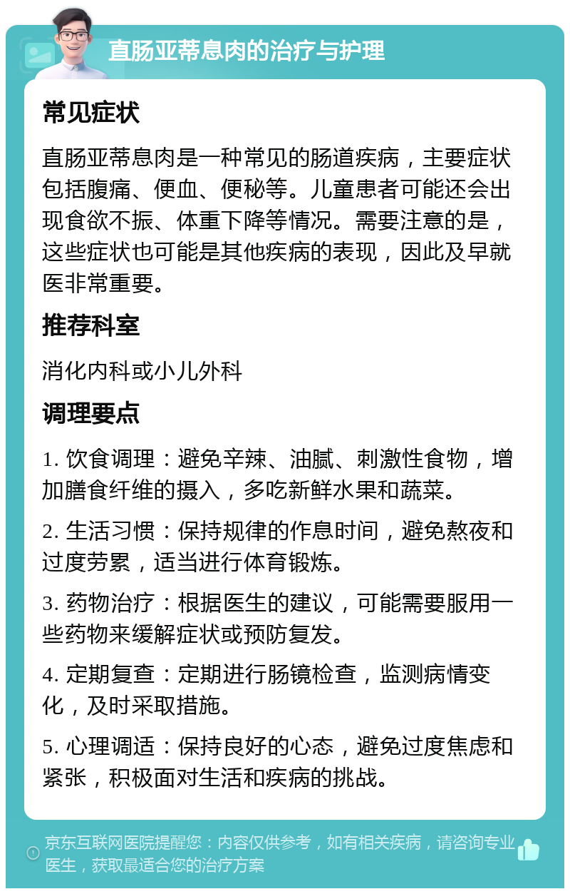 直肠亚蒂息肉的治疗与护理 常见症状 直肠亚蒂息肉是一种常见的肠道疾病，主要症状包括腹痛、便血、便秘等。儿童患者可能还会出现食欲不振、体重下降等情况。需要注意的是，这些症状也可能是其他疾病的表现，因此及早就医非常重要。 推荐科室 消化内科或小儿外科 调理要点 1. 饮食调理：避免辛辣、油腻、刺激性食物，增加膳食纤维的摄入，多吃新鲜水果和蔬菜。 2. 生活习惯：保持规律的作息时间，避免熬夜和过度劳累，适当进行体育锻炼。 3. 药物治疗：根据医生的建议，可能需要服用一些药物来缓解症状或预防复发。 4. 定期复查：定期进行肠镜检查，监测病情变化，及时采取措施。 5. 心理调适：保持良好的心态，避免过度焦虑和紧张，积极面对生活和疾病的挑战。