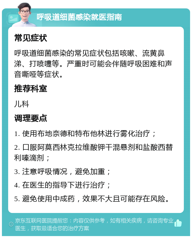 呼吸道细菌感染就医指南 常见症状 呼吸道细菌感染的常见症状包括咳嗽、流黄鼻涕、打喷嚏等。严重时可能会伴随呼吸困难和声音嘶哑等症状。 推荐科室 儿科 调理要点 1. 使用布地奈德和特布他林进行雾化治疗； 2. 口服阿莫西林克拉维酸钾干混悬剂和盐酸西替利嗪滴剂； 3. 注意呼吸情况，避免加重； 4. 在医生的指导下进行治疗； 5. 避免使用中成药，效果不大且可能存在风险。