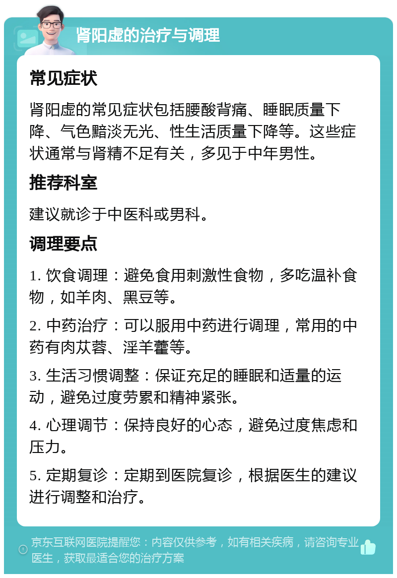 肾阳虚的治疗与调理 常见症状 肾阳虚的常见症状包括腰酸背痛、睡眠质量下降、气色黯淡无光、性生活质量下降等。这些症状通常与肾精不足有关，多见于中年男性。 推荐科室 建议就诊于中医科或男科。 调理要点 1. 饮食调理：避免食用刺激性食物，多吃温补食物，如羊肉、黑豆等。 2. 中药治疗：可以服用中药进行调理，常用的中药有肉苁蓉、淫羊藿等。 3. 生活习惯调整：保证充足的睡眠和适量的运动，避免过度劳累和精神紧张。 4. 心理调节：保持良好的心态，避免过度焦虑和压力。 5. 定期复诊：定期到医院复诊，根据医生的建议进行调整和治疗。