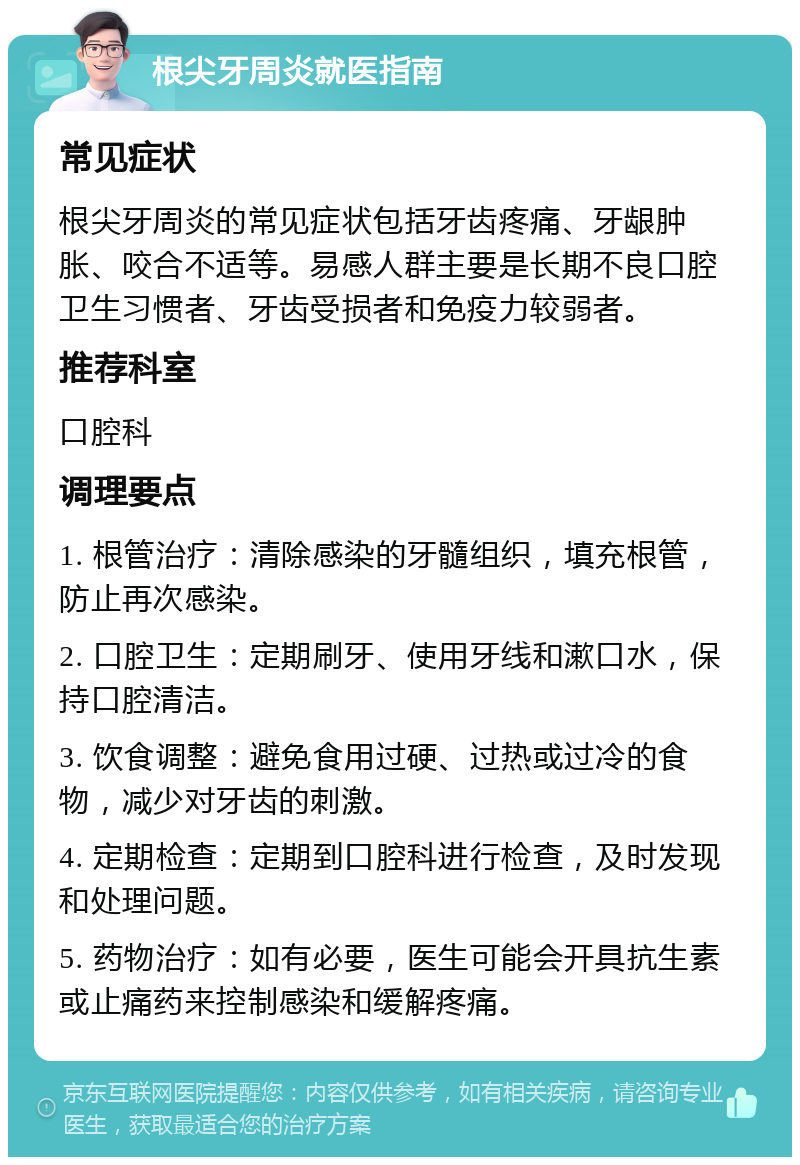 根尖牙周炎就医指南 常见症状 根尖牙周炎的常见症状包括牙齿疼痛、牙龈肿胀、咬合不适等。易感人群主要是长期不良口腔卫生习惯者、牙齿受损者和免疫力较弱者。 推荐科室 口腔科 调理要点 1. 根管治疗：清除感染的牙髓组织，填充根管，防止再次感染。 2. 口腔卫生：定期刷牙、使用牙线和漱口水，保持口腔清洁。 3. 饮食调整：避免食用过硬、过热或过冷的食物，减少对牙齿的刺激。 4. 定期检查：定期到口腔科进行检查，及时发现和处理问题。 5. 药物治疗：如有必要，医生可能会开具抗生素或止痛药来控制感染和缓解疼痛。