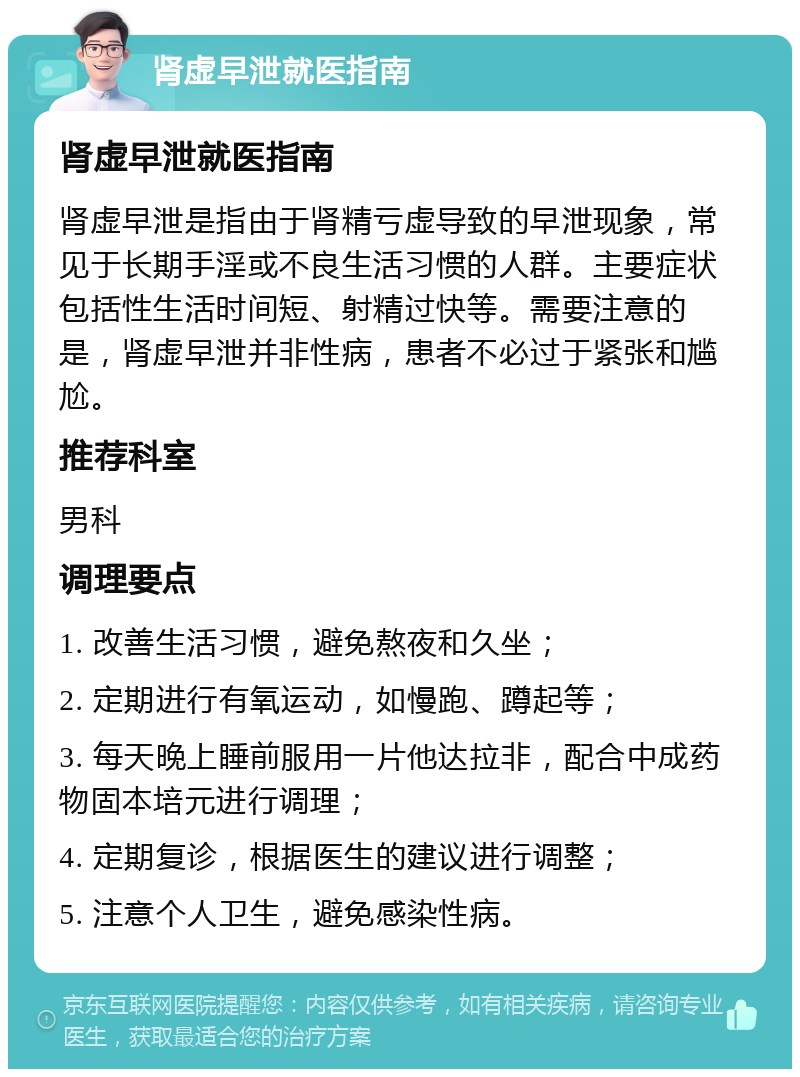 肾虚早泄就医指南 肾虚早泄就医指南 肾虚早泄是指由于肾精亏虚导致的早泄现象，常见于长期手淫或不良生活习惯的人群。主要症状包括性生活时间短、射精过快等。需要注意的是，肾虚早泄并非性病，患者不必过于紧张和尴尬。 推荐科室 男科 调理要点 1. 改善生活习惯，避免熬夜和久坐； 2. 定期进行有氧运动，如慢跑、蹲起等； 3. 每天晚上睡前服用一片他达拉非，配合中成药物固本培元进行调理； 4. 定期复诊，根据医生的建议进行调整； 5. 注意个人卫生，避免感染性病。