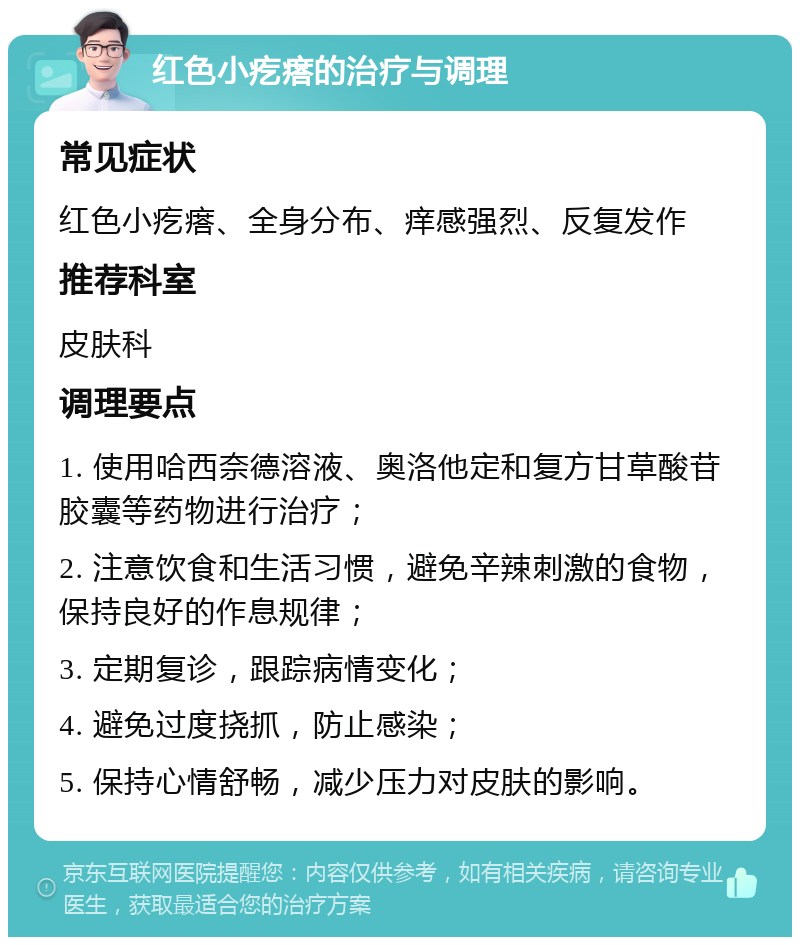 红色小疙瘩的治疗与调理 常见症状 红色小疙瘩、全身分布、痒感强烈、反复发作 推荐科室 皮肤科 调理要点 1. 使用哈西奈德溶液、奥洛他定和复方甘草酸苷胶囊等药物进行治疗； 2. 注意饮食和生活习惯，避免辛辣刺激的食物，保持良好的作息规律； 3. 定期复诊，跟踪病情变化； 4. 避免过度挠抓，防止感染； 5. 保持心情舒畅，减少压力对皮肤的影响。