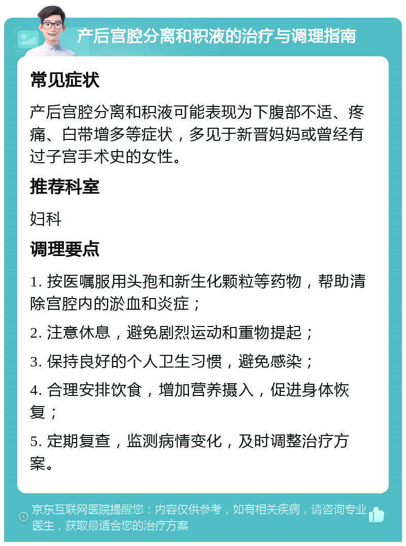 产后宫腔分离和积液的治疗与调理指南 常见症状 产后宫腔分离和积液可能表现为下腹部不适、疼痛、白带增多等症状，多见于新晋妈妈或曾经有过子宫手术史的女性。 推荐科室 妇科 调理要点 1. 按医嘱服用头孢和新生化颗粒等药物，帮助清除宫腔内的淤血和炎症； 2. 注意休息，避免剧烈运动和重物提起； 3. 保持良好的个人卫生习惯，避免感染； 4. 合理安排饮食，增加营养摄入，促进身体恢复； 5. 定期复查，监测病情变化，及时调整治疗方案。