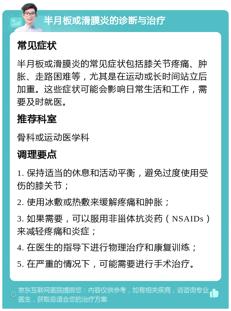 半月板或滑膜炎的诊断与治疗 常见症状 半月板或滑膜炎的常见症状包括膝关节疼痛、肿胀、走路困难等，尤其是在运动或长时间站立后加重。这些症状可能会影响日常生活和工作，需要及时就医。 推荐科室 骨科或运动医学科 调理要点 1. 保持适当的休息和活动平衡，避免过度使用受伤的膝关节； 2. 使用冰敷或热敷来缓解疼痛和肿胀； 3. 如果需要，可以服用非甾体抗炎药（NSAIDs）来减轻疼痛和炎症； 4. 在医生的指导下进行物理治疗和康复训练； 5. 在严重的情况下，可能需要进行手术治疗。