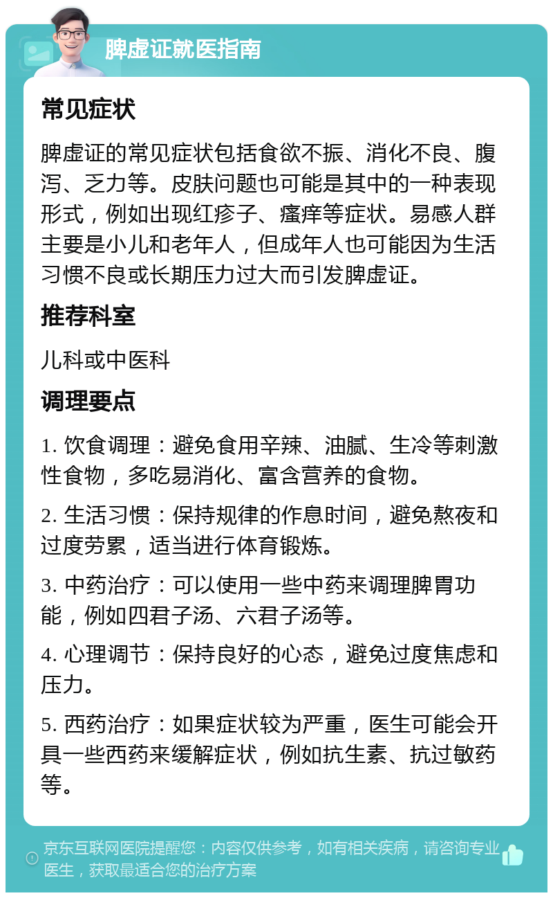 脾虚证就医指南 常见症状 脾虚证的常见症状包括食欲不振、消化不良、腹泻、乏力等。皮肤问题也可能是其中的一种表现形式，例如出现红疹子、瘙痒等症状。易感人群主要是小儿和老年人，但成年人也可能因为生活习惯不良或长期压力过大而引发脾虚证。 推荐科室 儿科或中医科 调理要点 1. 饮食调理：避免食用辛辣、油腻、生冷等刺激性食物，多吃易消化、富含营养的食物。 2. 生活习惯：保持规律的作息时间，避免熬夜和过度劳累，适当进行体育锻炼。 3. 中药治疗：可以使用一些中药来调理脾胃功能，例如四君子汤、六君子汤等。 4. 心理调节：保持良好的心态，避免过度焦虑和压力。 5. 西药治疗：如果症状较为严重，医生可能会开具一些西药来缓解症状，例如抗生素、抗过敏药等。