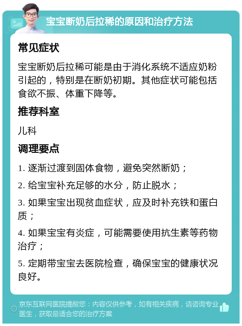 宝宝断奶后拉稀的原因和治疗方法 常见症状 宝宝断奶后拉稀可能是由于消化系统不适应奶粉引起的，特别是在断奶初期。其他症状可能包括食欲不振、体重下降等。 推荐科室 儿科 调理要点 1. 逐渐过渡到固体食物，避免突然断奶； 2. 给宝宝补充足够的水分，防止脱水； 3. 如果宝宝出现贫血症状，应及时补充铁和蛋白质； 4. 如果宝宝有炎症，可能需要使用抗生素等药物治疗； 5. 定期带宝宝去医院检查，确保宝宝的健康状况良好。