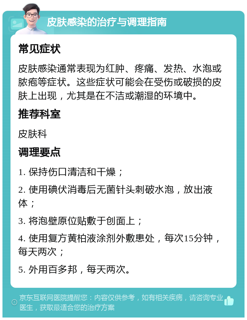 皮肤感染的治疗与调理指南 常见症状 皮肤感染通常表现为红肿、疼痛、发热、水泡或脓疱等症状。这些症状可能会在受伤或破损的皮肤上出现，尤其是在不洁或潮湿的环境中。 推荐科室 皮肤科 调理要点 1. 保持伤口清洁和干燥； 2. 使用碘伏消毒后无菌针头刺破水泡，放出液体； 3. 将泡壁原位贴敷于创面上； 4. 使用复方黄柏液涂剂外敷患处，每次15分钟，每天两次； 5. 外用百多邦，每天两次。