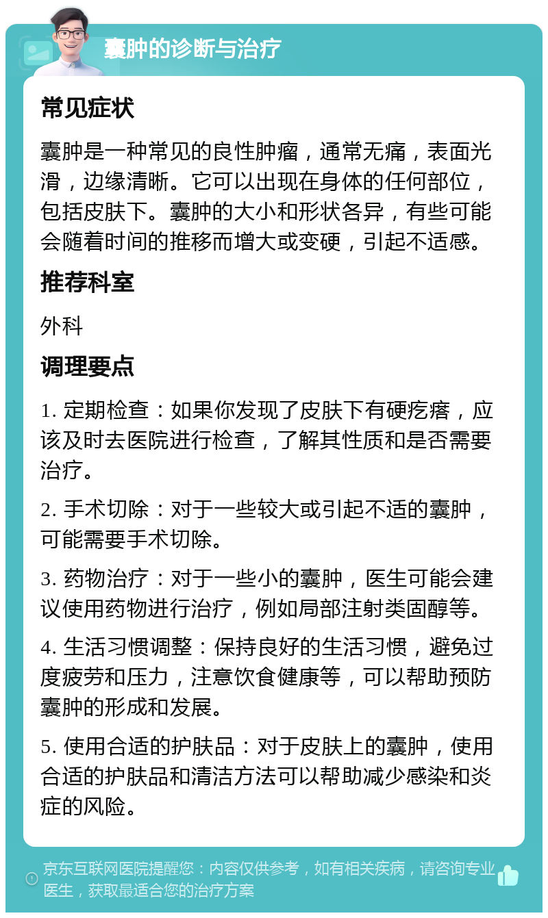 囊肿的诊断与治疗 常见症状 囊肿是一种常见的良性肿瘤，通常无痛，表面光滑，边缘清晰。它可以出现在身体的任何部位，包括皮肤下。囊肿的大小和形状各异，有些可能会随着时间的推移而增大或变硬，引起不适感。 推荐科室 外科 调理要点 1. 定期检查：如果你发现了皮肤下有硬疙瘩，应该及时去医院进行检查，了解其性质和是否需要治疗。 2. 手术切除：对于一些较大或引起不适的囊肿，可能需要手术切除。 3. 药物治疗：对于一些小的囊肿，医生可能会建议使用药物进行治疗，例如局部注射类固醇等。 4. 生活习惯调整：保持良好的生活习惯，避免过度疲劳和压力，注意饮食健康等，可以帮助预防囊肿的形成和发展。 5. 使用合适的护肤品：对于皮肤上的囊肿，使用合适的护肤品和清洁方法可以帮助减少感染和炎症的风险。