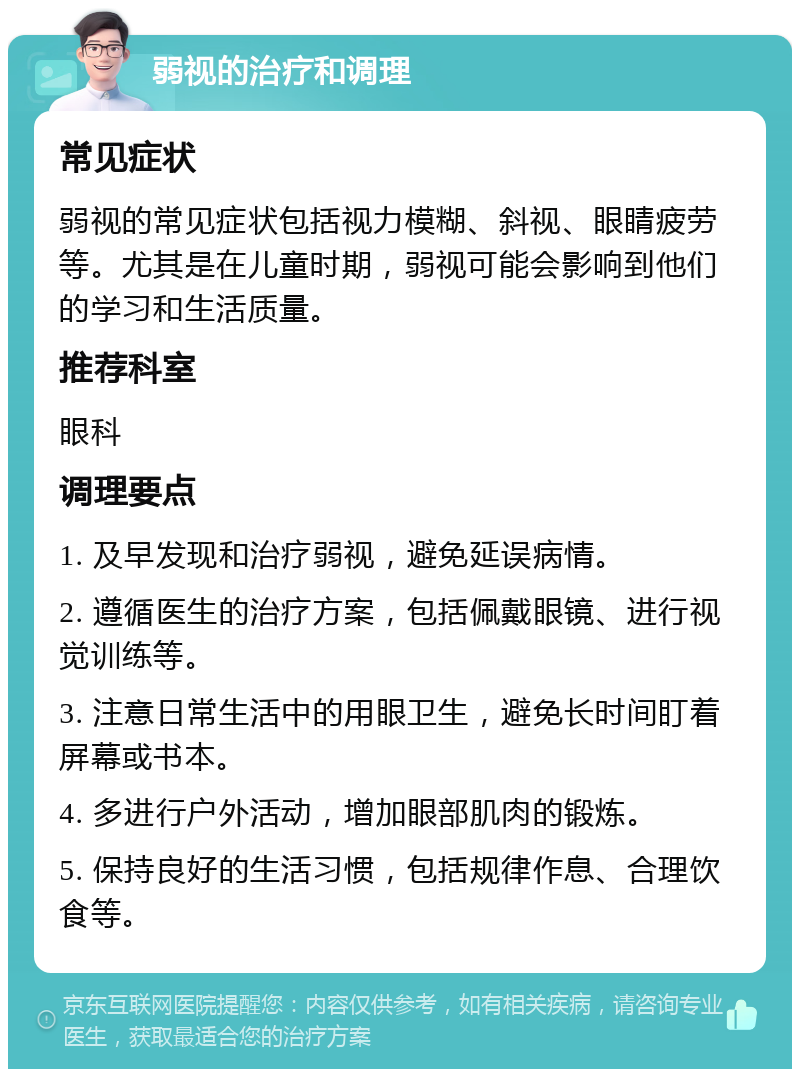 弱视的治疗和调理 常见症状 弱视的常见症状包括视力模糊、斜视、眼睛疲劳等。尤其是在儿童时期，弱视可能会影响到他们的学习和生活质量。 推荐科室 眼科 调理要点 1. 及早发现和治疗弱视，避免延误病情。 2. 遵循医生的治疗方案，包括佩戴眼镜、进行视觉训练等。 3. 注意日常生活中的用眼卫生，避免长时间盯着屏幕或书本。 4. 多进行户外活动，增加眼部肌肉的锻炼。 5. 保持良好的生活习惯，包括规律作息、合理饮食等。