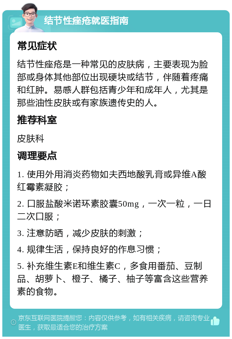 结节性痤疮就医指南 常见症状 结节性痤疮是一种常见的皮肤病，主要表现为脸部或身体其他部位出现硬块或结节，伴随着疼痛和红肿。易感人群包括青少年和成年人，尤其是那些油性皮肤或有家族遗传史的人。 推荐科室 皮肤科 调理要点 1. 使用外用消炎药物如夫西地酸乳膏或异维A酸红霉素凝胶； 2. 口服盐酸米诺环素胶囊50mg，一次一粒，一日二次口服； 3. 注意防晒，减少皮肤的刺激； 4. 规律生活，保持良好的作息习惯； 5. 补充维生素E和维生素C，多食用番茄、豆制品、胡萝卜、橙子、橘子、柚子等富含这些营养素的食物。