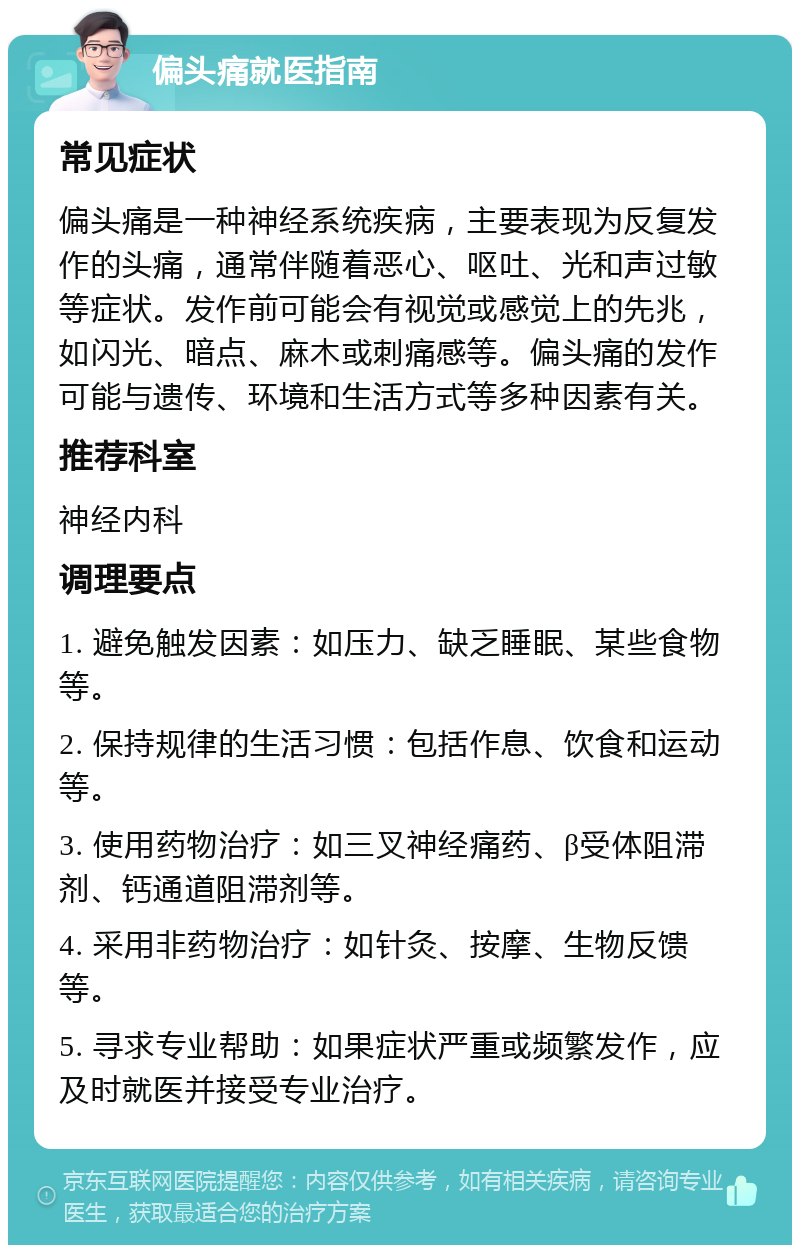 偏头痛就医指南 常见症状 偏头痛是一种神经系统疾病，主要表现为反复发作的头痛，通常伴随着恶心、呕吐、光和声过敏等症状。发作前可能会有视觉或感觉上的先兆，如闪光、暗点、麻木或刺痛感等。偏头痛的发作可能与遗传、环境和生活方式等多种因素有关。 推荐科室 神经内科 调理要点 1. 避免触发因素：如压力、缺乏睡眠、某些食物等。 2. 保持规律的生活习惯：包括作息、饮食和运动等。 3. 使用药物治疗：如三叉神经痛药、β受体阻滞剂、钙通道阻滞剂等。 4. 采用非药物治疗：如针灸、按摩、生物反馈等。 5. 寻求专业帮助：如果症状严重或频繁发作，应及时就医并接受专业治疗。