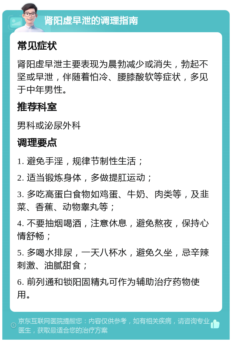 肾阳虚早泄的调理指南 常见症状 肾阳虚早泄主要表现为晨勃减少或消失，勃起不坚或早泄，伴随着怕冷、腰膝酸软等症状，多见于中年男性。 推荐科室 男科或泌尿外科 调理要点 1. 避免手淫，规律节制性生活； 2. 适当锻炼身体，多做提肛运动； 3. 多吃高蛋白食物如鸡蛋、牛奶、肉类等，及韭菜、香蕉、动物睾丸等； 4. 不要抽烟喝酒，注意休息，避免熬夜，保持心情舒畅； 5. 多喝水排尿，一天八杯水，避免久坐，忌辛辣刺激、油腻甜食； 6. 前列通和锁阳固精丸可作为辅助治疗药物使用。