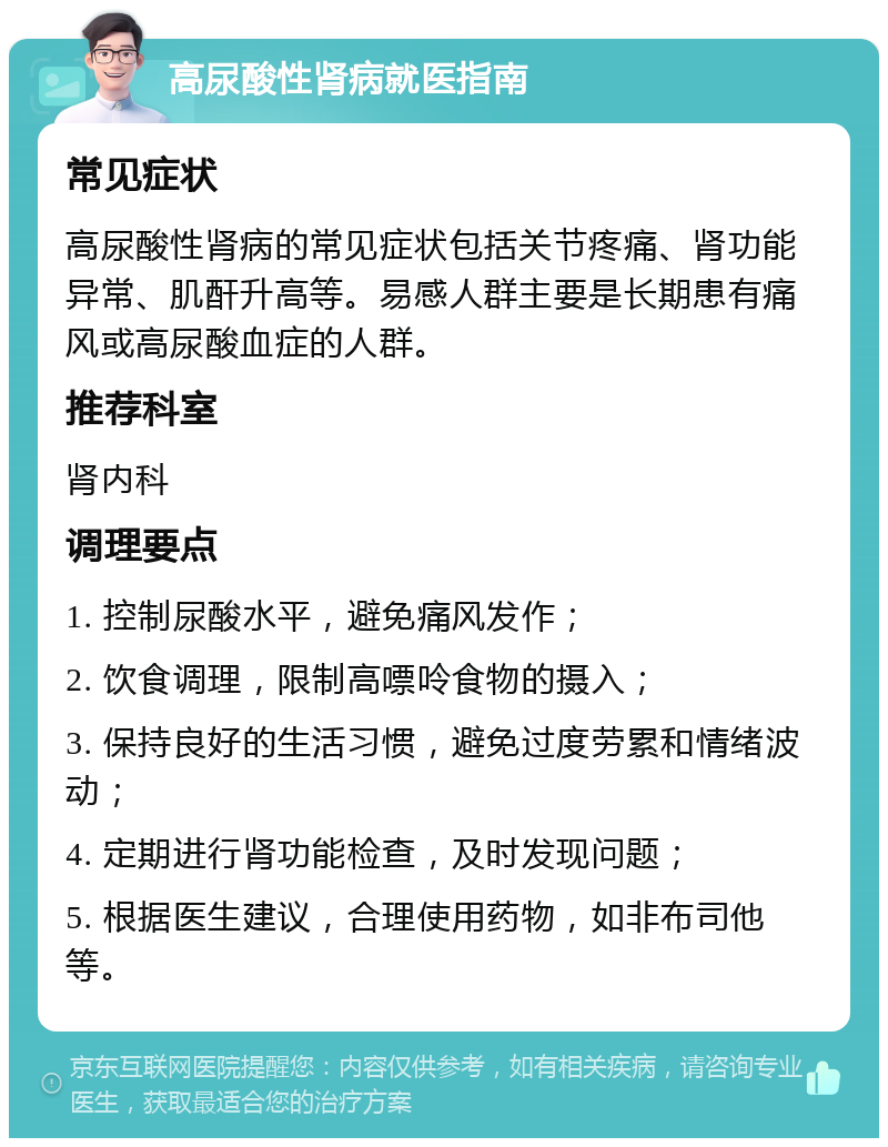 高尿酸性肾病就医指南 常见症状 高尿酸性肾病的常见症状包括关节疼痛、肾功能异常、肌酐升高等。易感人群主要是长期患有痛风或高尿酸血症的人群。 推荐科室 肾内科 调理要点 1. 控制尿酸水平，避免痛风发作； 2. 饮食调理，限制高嘌呤食物的摄入； 3. 保持良好的生活习惯，避免过度劳累和情绪波动； 4. 定期进行肾功能检查，及时发现问题； 5. 根据医生建议，合理使用药物，如非布司他等。