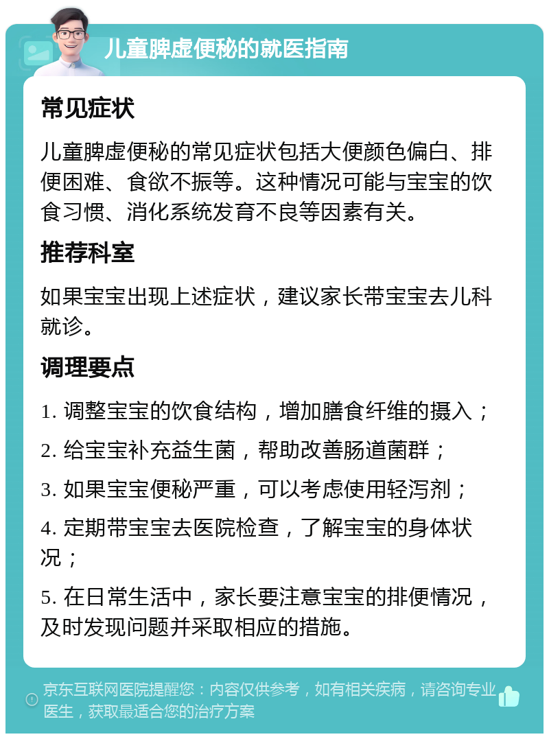 儿童脾虚便秘的就医指南 常见症状 儿童脾虚便秘的常见症状包括大便颜色偏白、排便困难、食欲不振等。这种情况可能与宝宝的饮食习惯、消化系统发育不良等因素有关。 推荐科室 如果宝宝出现上述症状，建议家长带宝宝去儿科就诊。 调理要点 1. 调整宝宝的饮食结构，增加膳食纤维的摄入； 2. 给宝宝补充益生菌，帮助改善肠道菌群； 3. 如果宝宝便秘严重，可以考虑使用轻泻剂； 4. 定期带宝宝去医院检查，了解宝宝的身体状况； 5. 在日常生活中，家长要注意宝宝的排便情况，及时发现问题并采取相应的措施。