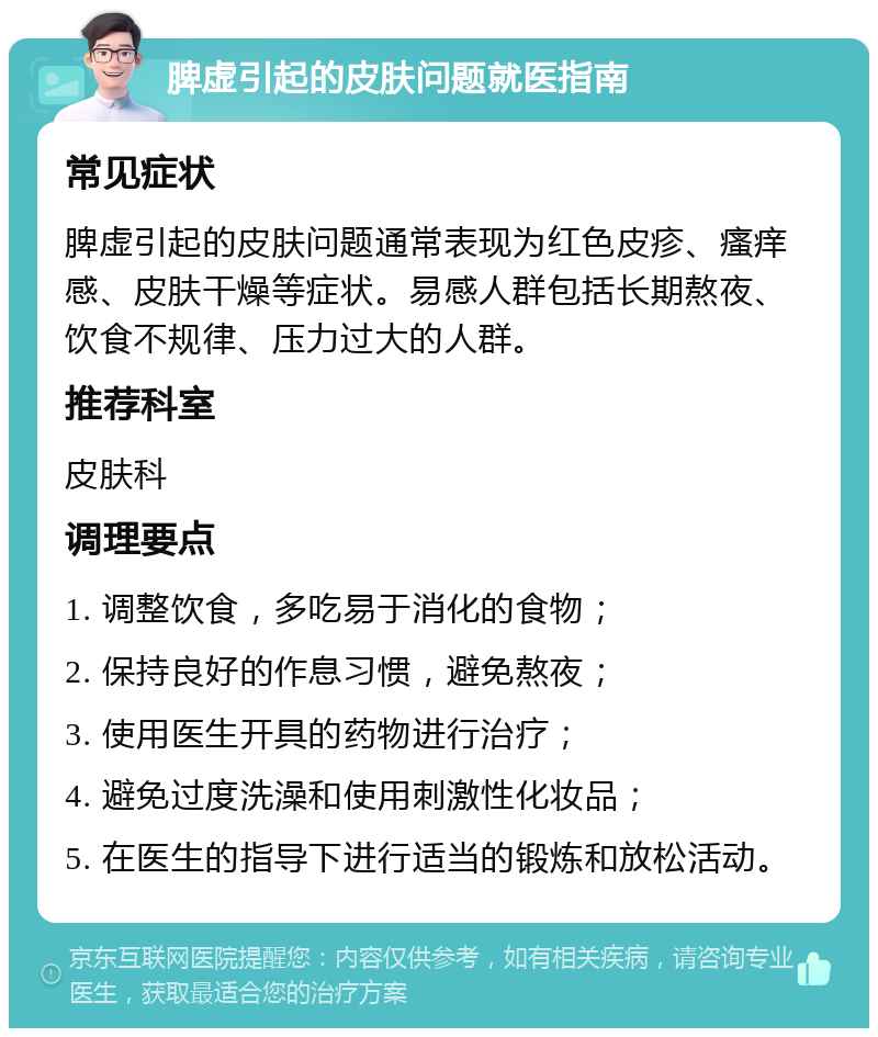 脾虚引起的皮肤问题就医指南 常见症状 脾虚引起的皮肤问题通常表现为红色皮疹、瘙痒感、皮肤干燥等症状。易感人群包括长期熬夜、饮食不规律、压力过大的人群。 推荐科室 皮肤科 调理要点 1. 调整饮食，多吃易于消化的食物； 2. 保持良好的作息习惯，避免熬夜； 3. 使用医生开具的药物进行治疗； 4. 避免过度洗澡和使用刺激性化妆品； 5. 在医生的指导下进行适当的锻炼和放松活动。