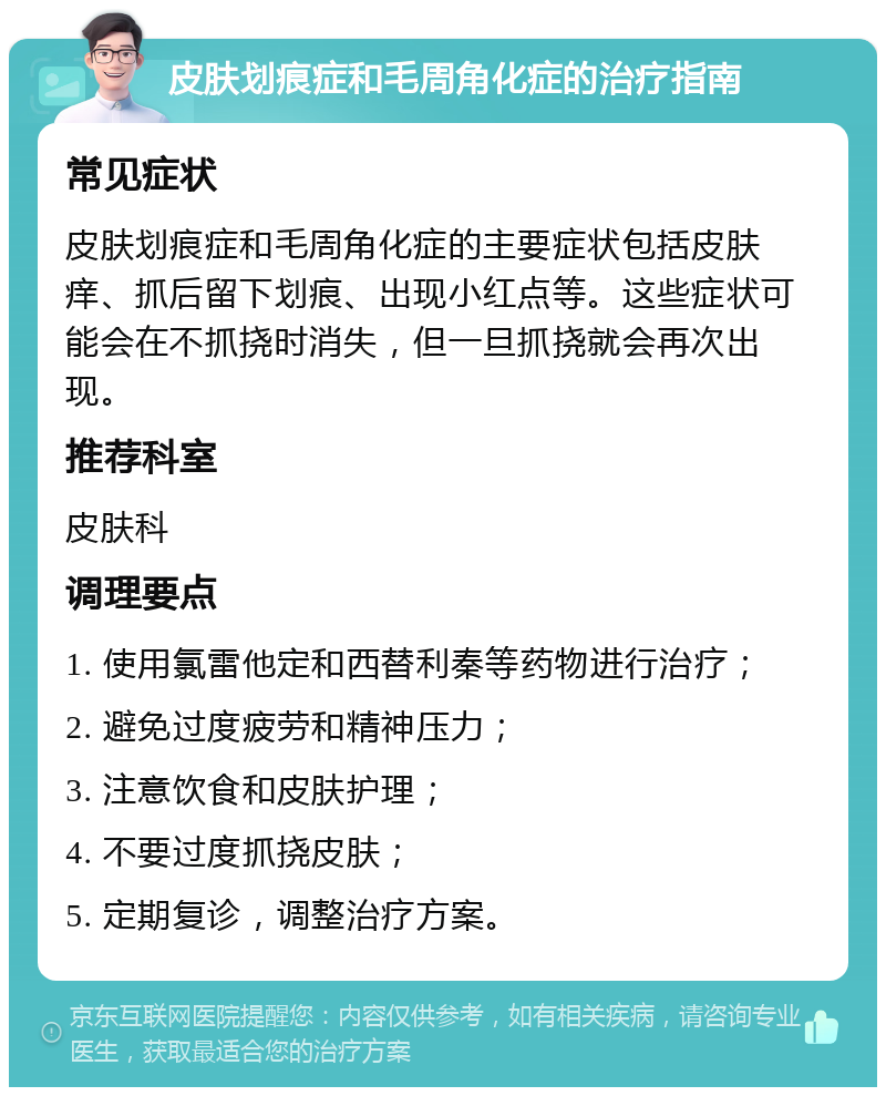 皮肤划痕症和毛周角化症的治疗指南 常见症状 皮肤划痕症和毛周角化症的主要症状包括皮肤痒、抓后留下划痕、出现小红点等。这些症状可能会在不抓挠时消失，但一旦抓挠就会再次出现。 推荐科室 皮肤科 调理要点 1. 使用氯雷他定和西替利秦等药物进行治疗； 2. 避免过度疲劳和精神压力； 3. 注意饮食和皮肤护理； 4. 不要过度抓挠皮肤； 5. 定期复诊，调整治疗方案。