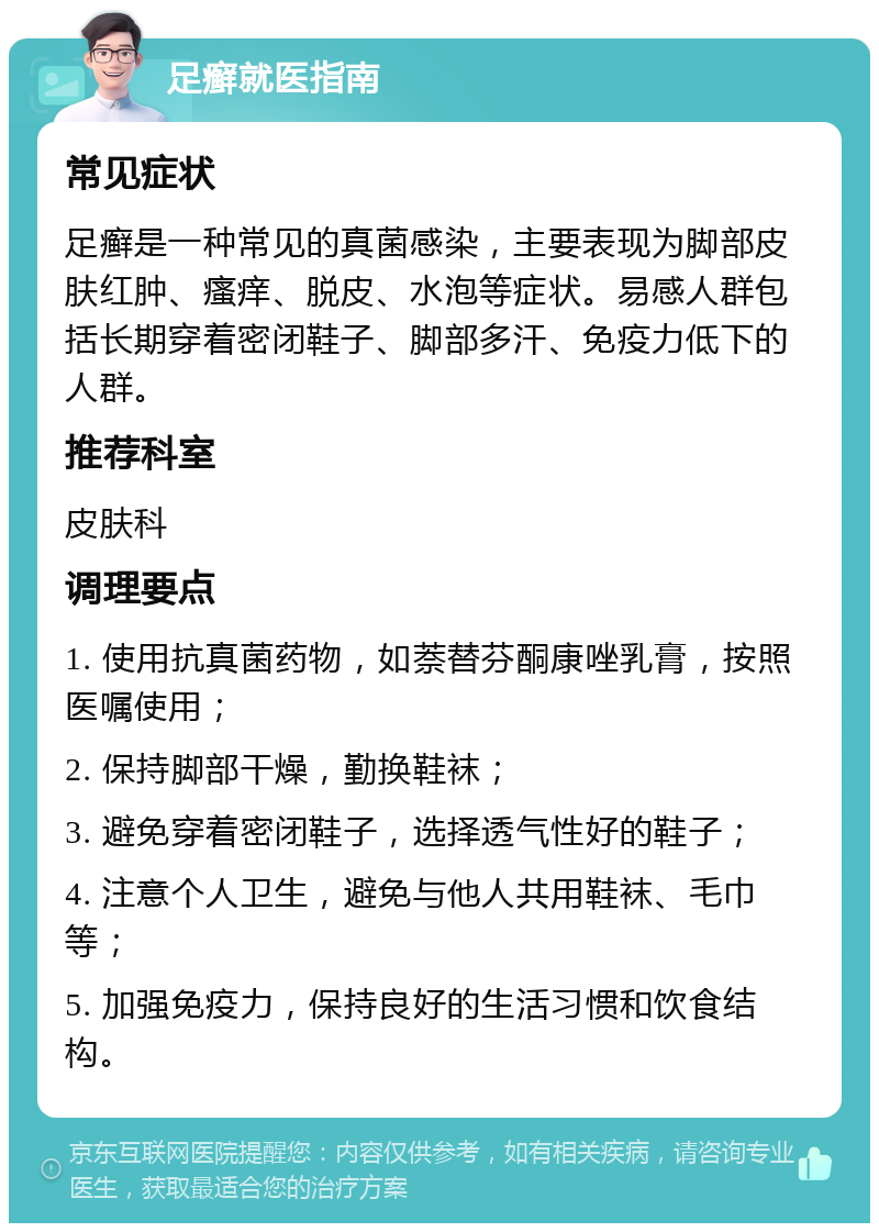 足癣就医指南 常见症状 足癣是一种常见的真菌感染，主要表现为脚部皮肤红肿、瘙痒、脱皮、水泡等症状。易感人群包括长期穿着密闭鞋子、脚部多汗、免疫力低下的人群。 推荐科室 皮肤科 调理要点 1. 使用抗真菌药物，如萘替芬酮康唑乳膏，按照医嘱使用； 2. 保持脚部干燥，勤换鞋袜； 3. 避免穿着密闭鞋子，选择透气性好的鞋子； 4. 注意个人卫生，避免与他人共用鞋袜、毛巾等； 5. 加强免疫力，保持良好的生活习惯和饮食结构。