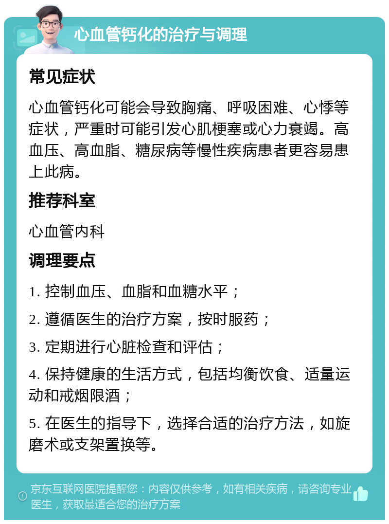 心血管钙化的治疗与调理 常见症状 心血管钙化可能会导致胸痛、呼吸困难、心悸等症状，严重时可能引发心肌梗塞或心力衰竭。高血压、高血脂、糖尿病等慢性疾病患者更容易患上此病。 推荐科室 心血管内科 调理要点 1. 控制血压、血脂和血糖水平； 2. 遵循医生的治疗方案，按时服药； 3. 定期进行心脏检查和评估； 4. 保持健康的生活方式，包括均衡饮食、适量运动和戒烟限酒； 5. 在医生的指导下，选择合适的治疗方法，如旋磨术或支架置换等。