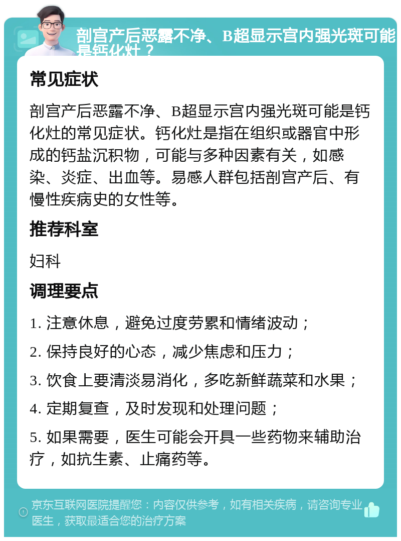 剖宫产后恶露不净、B超显示宫内强光斑可能是钙化灶？ 常见症状 剖宫产后恶露不净、B超显示宫内强光斑可能是钙化灶的常见症状。钙化灶是指在组织或器官中形成的钙盐沉积物，可能与多种因素有关，如感染、炎症、出血等。易感人群包括剖宫产后、有慢性疾病史的女性等。 推荐科室 妇科 调理要点 1. 注意休息，避免过度劳累和情绪波动； 2. 保持良好的心态，减少焦虑和压力； 3. 饮食上要清淡易消化，多吃新鲜蔬菜和水果； 4. 定期复查，及时发现和处理问题； 5. 如果需要，医生可能会开具一些药物来辅助治疗，如抗生素、止痛药等。