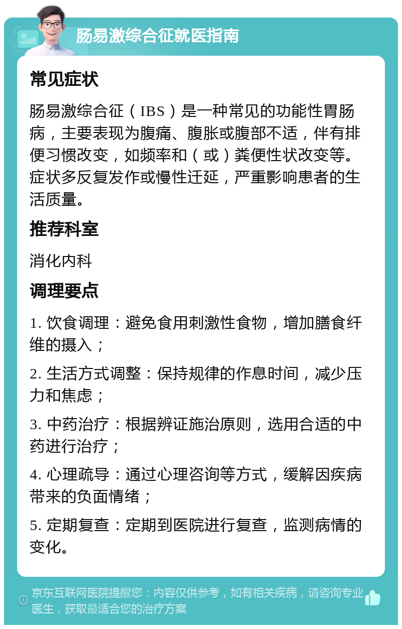 肠易激综合征就医指南 常见症状 肠易激综合征（IBS）是一种常见的功能性胃肠病，主要表现为腹痛、腹胀或腹部不适，伴有排便习惯改变，如频率和（或）粪便性状改变等。症状多反复发作或慢性迁延，严重影响患者的生活质量。 推荐科室 消化内科 调理要点 1. 饮食调理：避免食用刺激性食物，增加膳食纤维的摄入； 2. 生活方式调整：保持规律的作息时间，减少压力和焦虑； 3. 中药治疗：根据辨证施治原则，选用合适的中药进行治疗； 4. 心理疏导：通过心理咨询等方式，缓解因疾病带来的负面情绪； 5. 定期复查：定期到医院进行复查，监测病情的变化。