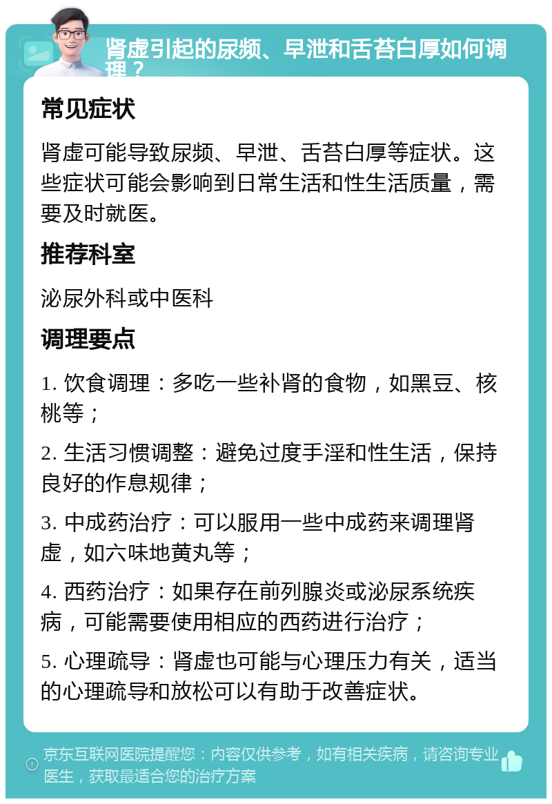 肾虚引起的尿频、早泄和舌苔白厚如何调理？ 常见症状 肾虚可能导致尿频、早泄、舌苔白厚等症状。这些症状可能会影响到日常生活和性生活质量，需要及时就医。 推荐科室 泌尿外科或中医科 调理要点 1. 饮食调理：多吃一些补肾的食物，如黑豆、核桃等； 2. 生活习惯调整：避免过度手淫和性生活，保持良好的作息规律； 3. 中成药治疗：可以服用一些中成药来调理肾虚，如六味地黄丸等； 4. 西药治疗：如果存在前列腺炎或泌尿系统疾病，可能需要使用相应的西药进行治疗； 5. 心理疏导：肾虚也可能与心理压力有关，适当的心理疏导和放松可以有助于改善症状。