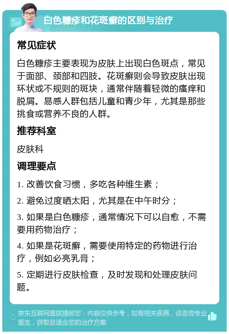 白色糠疹和花斑癣的区别与治疗 常见症状 白色糠疹主要表现为皮肤上出现白色斑点，常见于面部、颈部和四肢。花斑癣则会导致皮肤出现环状或不规则的斑块，通常伴随着轻微的瘙痒和脱屑。易感人群包括儿童和青少年，尤其是那些挑食或营养不良的人群。 推荐科室 皮肤科 调理要点 1. 改善饮食习惯，多吃各种维生素； 2. 避免过度晒太阳，尤其是在中午时分； 3. 如果是白色糠疹，通常情况下可以自愈，不需要用药物治疗； 4. 如果是花斑癣，需要使用特定的药物进行治疗，例如必亮乳膏； 5. 定期进行皮肤检查，及时发现和处理皮肤问题。