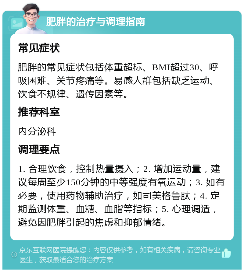 肥胖的治疗与调理指南 常见症状 肥胖的常见症状包括体重超标、BMI超过30、呼吸困难、关节疼痛等。易感人群包括缺乏运动、饮食不规律、遗传因素等。 推荐科室 内分泌科 调理要点 1. 合理饮食，控制热量摄入；2. 增加运动量，建议每周至少150分钟的中等强度有氧运动；3. 如有必要，使用药物辅助治疗，如司美格鲁肽；4. 定期监测体重、血糖、血脂等指标；5. 心理调适，避免因肥胖引起的焦虑和抑郁情绪。