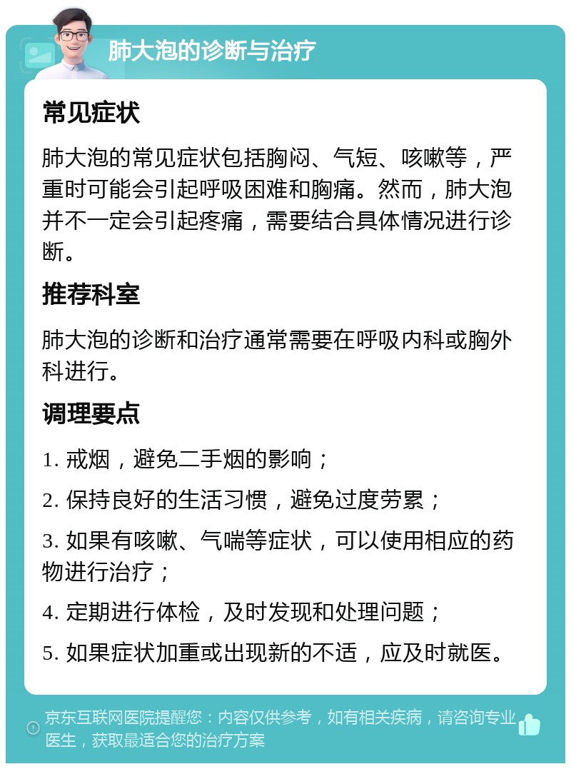 肺大泡的诊断与治疗 常见症状 肺大泡的常见症状包括胸闷、气短、咳嗽等，严重时可能会引起呼吸困难和胸痛。然而，肺大泡并不一定会引起疼痛，需要结合具体情况进行诊断。 推荐科室 肺大泡的诊断和治疗通常需要在呼吸内科或胸外科进行。 调理要点 1. 戒烟，避免二手烟的影响； 2. 保持良好的生活习惯，避免过度劳累； 3. 如果有咳嗽、气喘等症状，可以使用相应的药物进行治疗； 4. 定期进行体检，及时发现和处理问题； 5. 如果症状加重或出现新的不适，应及时就医。