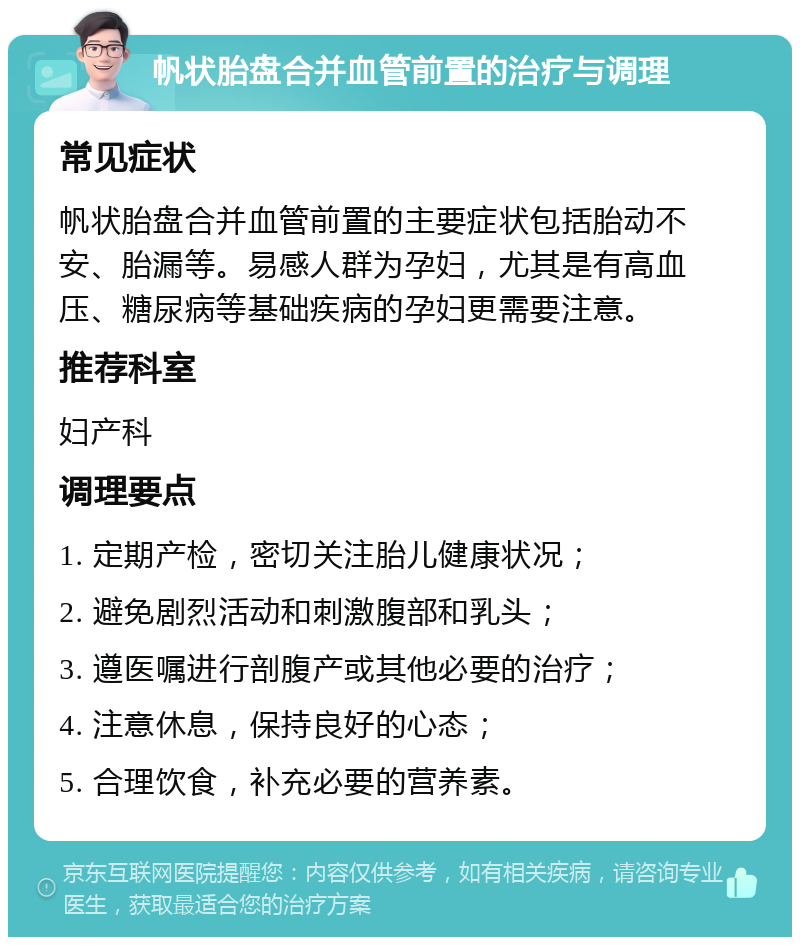 帆状胎盘合并血管前置的治疗与调理 常见症状 帆状胎盘合并血管前置的主要症状包括胎动不安、胎漏等。易感人群为孕妇，尤其是有高血压、糖尿病等基础疾病的孕妇更需要注意。 推荐科室 妇产科 调理要点 1. 定期产检，密切关注胎儿健康状况； 2. 避免剧烈活动和刺激腹部和乳头； 3. 遵医嘱进行剖腹产或其他必要的治疗； 4. 注意休息，保持良好的心态； 5. 合理饮食，补充必要的营养素。