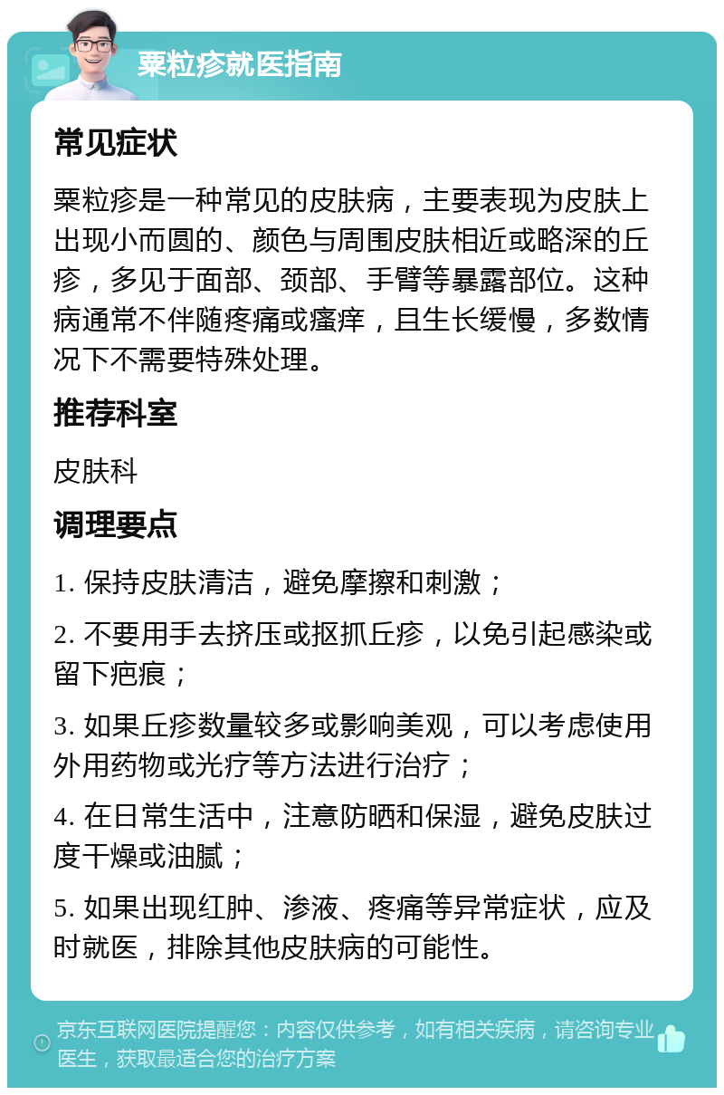 粟粒疹就医指南 常见症状 粟粒疹是一种常见的皮肤病，主要表现为皮肤上出现小而圆的、颜色与周围皮肤相近或略深的丘疹，多见于面部、颈部、手臂等暴露部位。这种病通常不伴随疼痛或瘙痒，且生长缓慢，多数情况下不需要特殊处理。 推荐科室 皮肤科 调理要点 1. 保持皮肤清洁，避免摩擦和刺激； 2. 不要用手去挤压或抠抓丘疹，以免引起感染或留下疤痕； 3. 如果丘疹数量较多或影响美观，可以考虑使用外用药物或光疗等方法进行治疗； 4. 在日常生活中，注意防晒和保湿，避免皮肤过度干燥或油腻； 5. 如果出现红肿、渗液、疼痛等异常症状，应及时就医，排除其他皮肤病的可能性。