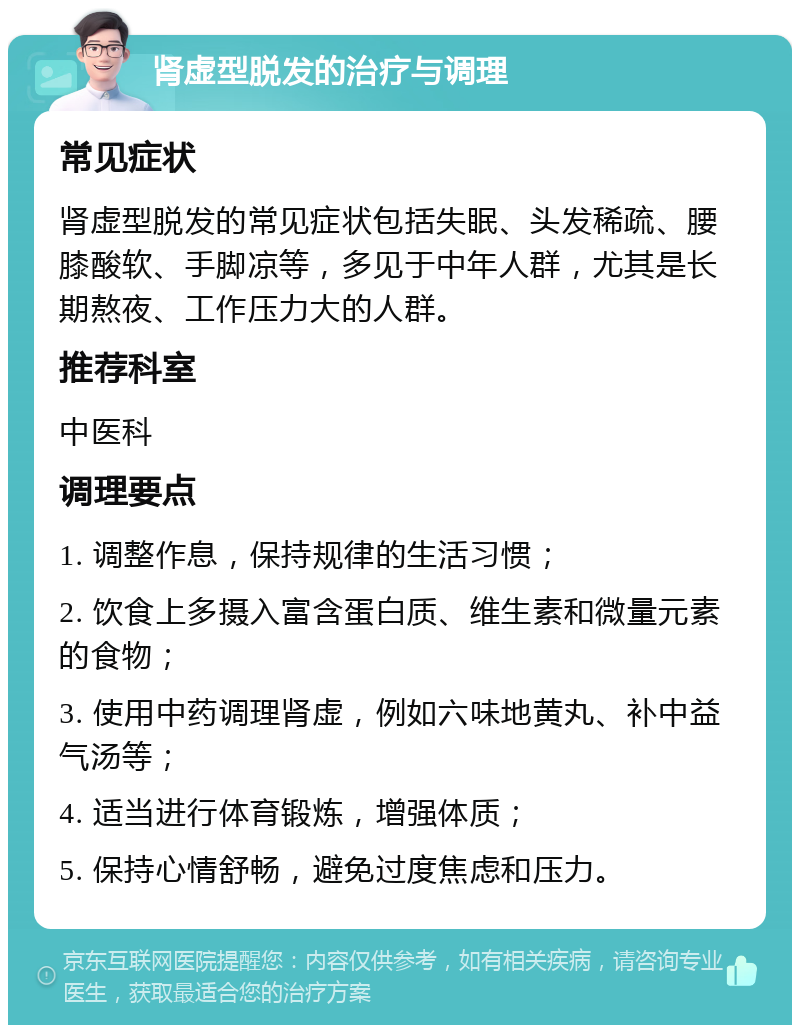 肾虚型脱发的治疗与调理 常见症状 肾虚型脱发的常见症状包括失眠、头发稀疏、腰膝酸软、手脚凉等，多见于中年人群，尤其是长期熬夜、工作压力大的人群。 推荐科室 中医科 调理要点 1. 调整作息，保持规律的生活习惯； 2. 饮食上多摄入富含蛋白质、维生素和微量元素的食物； 3. 使用中药调理肾虚，例如六味地黄丸、补中益气汤等； 4. 适当进行体育锻炼，增强体质； 5. 保持心情舒畅，避免过度焦虑和压力。