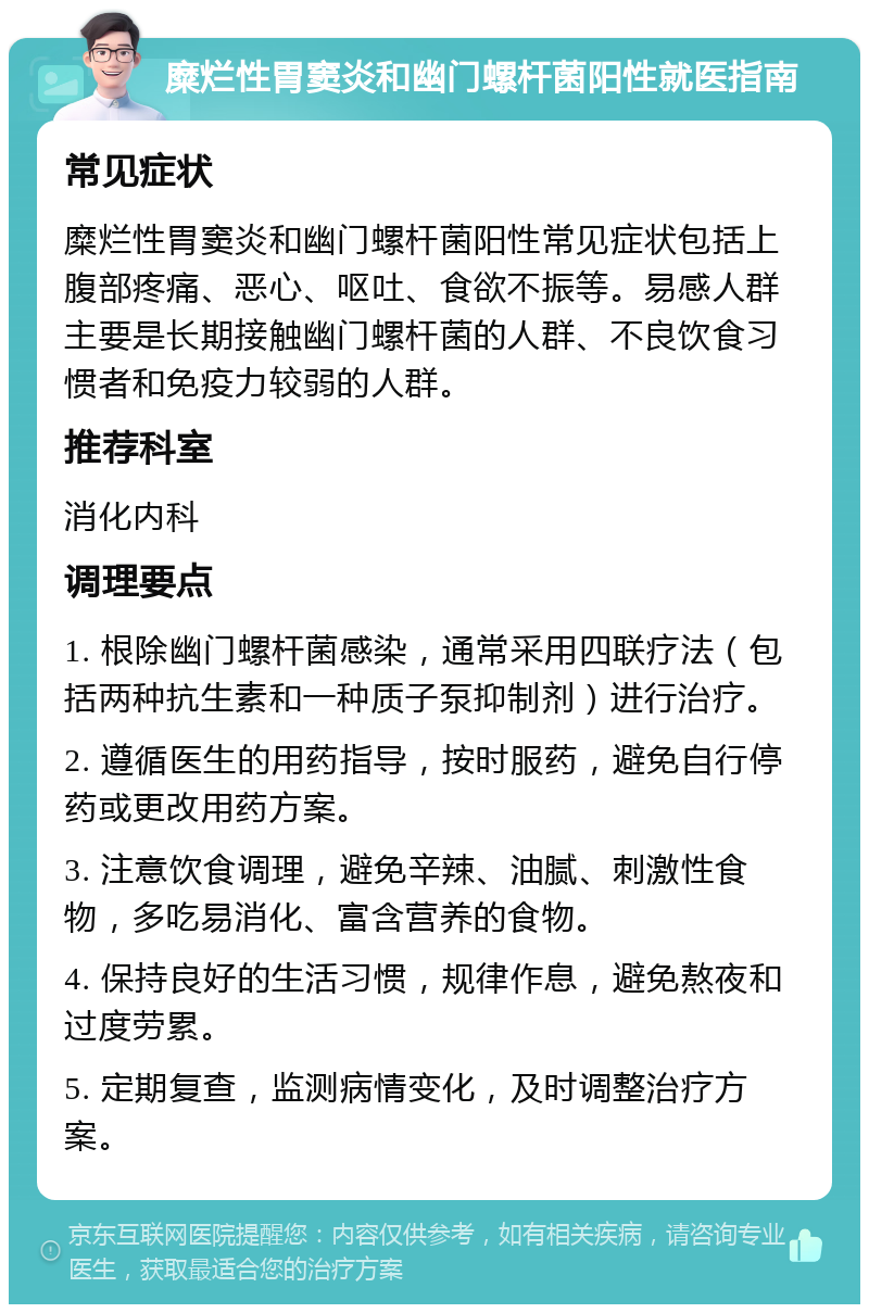 糜烂性胃窦炎和幽门螺杆菌阳性就医指南 常见症状 糜烂性胃窦炎和幽门螺杆菌阳性常见症状包括上腹部疼痛、恶心、呕吐、食欲不振等。易感人群主要是长期接触幽门螺杆菌的人群、不良饮食习惯者和免疫力较弱的人群。 推荐科室 消化内科 调理要点 1. 根除幽门螺杆菌感染，通常采用四联疗法（包括两种抗生素和一种质子泵抑制剂）进行治疗。 2. 遵循医生的用药指导，按时服药，避免自行停药或更改用药方案。 3. 注意饮食调理，避免辛辣、油腻、刺激性食物，多吃易消化、富含营养的食物。 4. 保持良好的生活习惯，规律作息，避免熬夜和过度劳累。 5. 定期复查，监测病情变化，及时调整治疗方案。