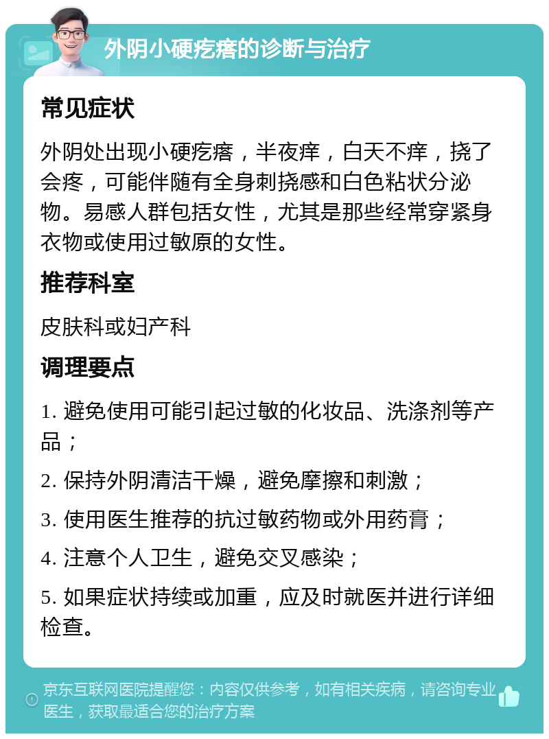 外阴小硬疙瘩的诊断与治疗 常见症状 外阴处出现小硬疙瘩，半夜痒，白天不痒，挠了会疼，可能伴随有全身刺挠感和白色粘状分泌物。易感人群包括女性，尤其是那些经常穿紧身衣物或使用过敏原的女性。 推荐科室 皮肤科或妇产科 调理要点 1. 避免使用可能引起过敏的化妆品、洗涤剂等产品； 2. 保持外阴清洁干燥，避免摩擦和刺激； 3. 使用医生推荐的抗过敏药物或外用药膏； 4. 注意个人卫生，避免交叉感染； 5. 如果症状持续或加重，应及时就医并进行详细检查。