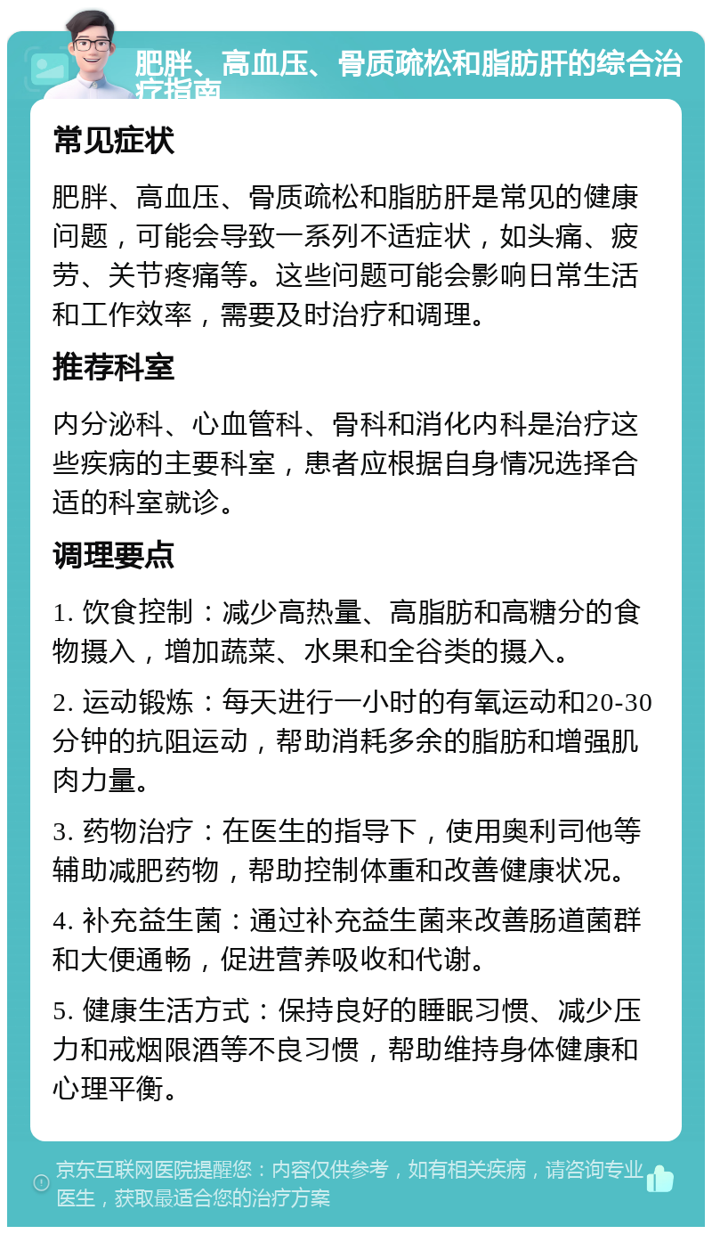 肥胖、高血压、骨质疏松和脂肪肝的综合治疗指南 常见症状 肥胖、高血压、骨质疏松和脂肪肝是常见的健康问题，可能会导致一系列不适症状，如头痛、疲劳、关节疼痛等。这些问题可能会影响日常生活和工作效率，需要及时治疗和调理。 推荐科室 内分泌科、心血管科、骨科和消化内科是治疗这些疾病的主要科室，患者应根据自身情况选择合适的科室就诊。 调理要点 1. 饮食控制：减少高热量、高脂肪和高糖分的食物摄入，增加蔬菜、水果和全谷类的摄入。 2. 运动锻炼：每天进行一小时的有氧运动和20-30分钟的抗阻运动，帮助消耗多余的脂肪和增强肌肉力量。 3. 药物治疗：在医生的指导下，使用奥利司他等辅助减肥药物，帮助控制体重和改善健康状况。 4. 补充益生菌：通过补充益生菌来改善肠道菌群和大便通畅，促进营养吸收和代谢。 5. 健康生活方式：保持良好的睡眠习惯、减少压力和戒烟限酒等不良习惯，帮助维持身体健康和心理平衡。