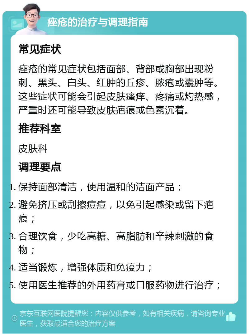 痤疮的治疗与调理指南 常见症状 痤疮的常见症状包括面部、背部或胸部出现粉刺、黑头、白头、红肿的丘疹、脓疱或囊肿等。这些症状可能会引起皮肤瘙痒、疼痛或灼热感，严重时还可能导致皮肤疤痕或色素沉着。 推荐科室 皮肤科 调理要点 保持面部清洁，使用温和的洁面产品； 避免挤压或刮擦痘痘，以免引起感染或留下疤痕； 合理饮食，少吃高糖、高脂肪和辛辣刺激的食物； 适当锻炼，增强体质和免疫力； 使用医生推荐的外用药膏或口服药物进行治疗；