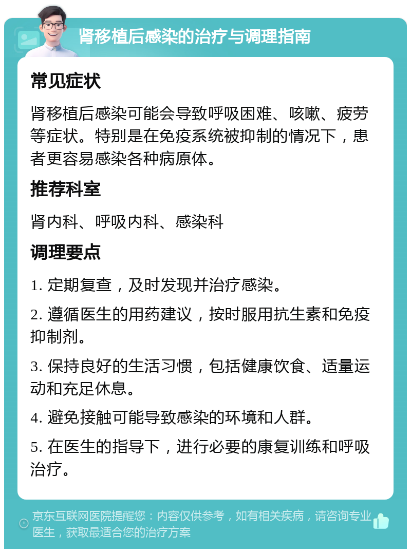 肾移植后感染的治疗与调理指南 常见症状 肾移植后感染可能会导致呼吸困难、咳嗽、疲劳等症状。特别是在免疫系统被抑制的情况下，患者更容易感染各种病原体。 推荐科室 肾内科、呼吸内科、感染科 调理要点 1. 定期复查，及时发现并治疗感染。 2. 遵循医生的用药建议，按时服用抗生素和免疫抑制剂。 3. 保持良好的生活习惯，包括健康饮食、适量运动和充足休息。 4. 避免接触可能导致感染的环境和人群。 5. 在医生的指导下，进行必要的康复训练和呼吸治疗。