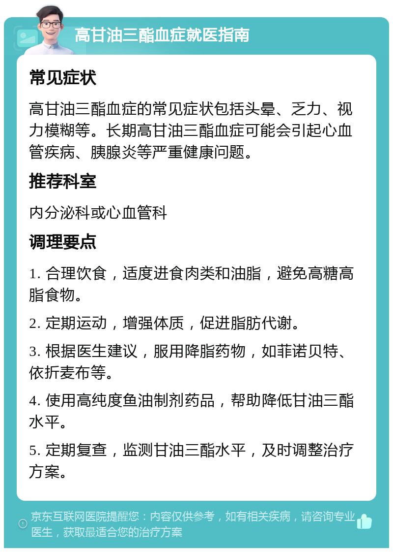 高甘油三酯血症就医指南 常见症状 高甘油三酯血症的常见症状包括头晕、乏力、视力模糊等。长期高甘油三酯血症可能会引起心血管疾病、胰腺炎等严重健康问题。 推荐科室 内分泌科或心血管科 调理要点 1. 合理饮食，适度进食肉类和油脂，避免高糖高脂食物。 2. 定期运动，增强体质，促进脂肪代谢。 3. 根据医生建议，服用降脂药物，如菲诺贝特、依折麦布等。 4. 使用高纯度鱼油制剂药品，帮助降低甘油三酯水平。 5. 定期复查，监测甘油三酯水平，及时调整治疗方案。